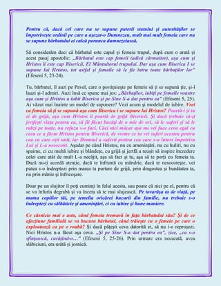 Pentru că, dacă cel care nu se supune puterii statului şi autorităţilor se
împotriveşte ordinii pe care a aşezat-o Dumnezeu, mult mai mult femeia care nu
se supune bărbatului ei calcă porunca dumnezeiască.
Să considerăm deci că bărbatul este capul şi femeia trupul, după cum o arată şi
acest pasaj apostolic: „Bărbatul este cap femeii (adică cârmuitor), aşa cum şi
Hristos îi este cap Bisericii, El Mântuitorul trupului. Dar aşa cum Biserica I se
supune lui Hristos, tot astfel şi femeile să le fie întru toate bărbaţilor lor‖
(Efeseni 5, 23-24).
Tu, bărbatul, îl auzi pe Pavel, care o povăţuieşte pe femeie să ţi se supună ţie, şi-l
lauzi şi-l admiri. Auzi însă ce spune mai jos: „Bărbaţilor, iubiţi pe femeile voastre
aşa cum şi Hristos a iubit Biserica şi pe Sine S-a dat pentru ea‖ (Efeseni 5, 25).
Ai văzut mai înainte un model de supunere? Vezi acum şi modelul de iubire. Vrei
ca femeia să ţi se supună aşa cum Biserica i se supune lui Hristos? Poartă-i şi tu
ei de grijă, aşa cum Hristos îi poartă de grijă Bisericii. Şi dacă trebuie să-ţi
jertfeşti viaţa pentru ea, să fii făcut bucăţi de o mie de ori, să le suferi şi să le
rabzi pe toate, nu refuza s-o faci. Căci nici măcar aşa nu vei face ceva egal cu
ceea ce a făcut Hristos pentru Biserică, de vreme ce tu vei suferi acestea pentru
cea cu care eşti unit, iar Domnul a suferit pentru cea care s-a întors împotriva
Lui şi L-a nesocotit. Aşadar pe când Hristos, nu cu ameninţări, nu cu huliri, nu cu
spaime, ci cu multă iubire şi blândeţe, cu grijă şi jertfă a reuşit să inspire încredere
celei care atât de mult L-a necăjit, aşa să faci şi tu, aşa să te porţi cu femeia ta.
Dacă nu-ţi acordă atenţie, dacă te înfruntă cu mândrie, dacă te nesocoteşte, vei
putea s-o îndreptezi prin marea ta purtare de grijă, prin dragostea şi bunătatea ta,
nu prin mânie şi înfricoşare.
Doar pe un slujitor îl poţi cuminţi în felul acesta, sau poate că nici pe el, pentru că
se va înfuria degrabă şi va înceta să te mai slujească. Pe tovarăşa ta de viaţă, pe
mama copiilor tăi, pe temelia oricărei bucurii din familie, nu trebuie s-o
îndreptezi cu sălbăticie şi ameninţări, ci cu iubire şi bune maniere.
Ce căsnicie mai e asta, când femeia tremură în faţa bărbatului său? Şi de ce
afecţiune familială se va bucura bărbatul, când trăieşte cu o femeie pe care o
exploatează ca pe o roabă? Şi dacă păţeşti ceva datorită ei, să nu i-o reproşezi.
Nici Hristos n-a făcut aşa ceva. „Şi pe Sine S-a dat pentru ea‖, zice, „ca s-o
sfinţească, curăţind-o…‖ (Efeseni 5, 25-26). Prin urmare era necurată, avea
slăbiciuni, era urâtă şi josnică.
 