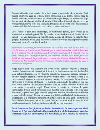 Datoria bărbaţilor este, aşadar, de a iubi, aceea a nevestelor de a asculta. Dacă
fiecare săvârşeşte ceea ce-i dator, atunci înţelegerea e de piatră. Iubirea face pe
femeie iubitoare, ascultarea face pe bărbat mai blajin. Băgaţi de seamă că-i după
fire, ca unul să iubească şi altul să asculte. Când cel ce îndrumă iubeşte pe cel ce
primeşte îndrumarea, totul este în ordine. Dragostea nu-i cerută celui ce ascultă aşa
cum este celui ce îndrumează – ceea ce i se cere este ascultarea.
Dacă femeii îi este dată frumuseţea, iar bărbatului dorinţa, este tocmai ca să
înlesnească apariţia dragostei. Nu fiţi, aşadar, poruncitori pentru că femeia vă este
supusă – şi, voi, femeilor, nu zămisliţi trufie pentru că bărbatul vă iubeşte. Nici
gingăşia bărbatului nu se cade să sucească mintea nevestei, nici supunerea femeii
să nu deştepte trufie în sufletul soţului.
Dumnezeu v-a hărăzit pe nevasta voastră ca s-o iubiţi din ce în ce mai mult – şi
el a făcut aşa, o, femeie, ca să fii iubită spre a putea purta fără trudă îndatorirea
de a fi supusă. Nu vă înspăimântaţi de această supunere. A fi supusă celui pe
care-l iubeşti, nu-i lucru greu. Iar voi, nu vă temeţi să iubiţi, căci aceea pe care o
iubiţi, vă este supusă, împreună petrecerea nu s-ar fi putut săvârşi altfel, voi aţi
primit de la fire împuternicirea trebuitoare, primiţi, aşadar, legătura pe care o
porunceşte dragostea.
Viaţa acestei lumi este alcătuită din două loturi: treburile obşteşti şi treburile
casnice. Dumnezeu a făcut două părţi: femeii i-a dat îndrumarea casei, bărbatului,
toate treburile Statului, cele privitoare la negustorie, judecăţile, treburile militare şi
celelalte ranguri obşteşti. Femeia nu poate mânui arma – ea poate să ţină şi să
chivernisească aşa cum se cuvine toate cele casnice. Ea nu-şi poate da întotdeauna
părerea într-o problemă obştească, – ci numai în cămin, unde, de atâtea ori este mai
bună decât bărbatul. Ea nu poate îndruma cum se cuvine treburile Statului, dar
poate creşte, cuviincios, copiii. Poate vedea preluările servitorilor, le poate
supraveghea treaba, dând bărbatului toată liniştea, despovărându-i de orice grijă
dinlăuntru, – poate avea grija cămării, pregătirea meselor, întreţinerea veşmintelor
şi toate celelalte treburi de care nu se cade a se îndeletnici bărbatul, încă un semn al
înţelepciunii şi-a orânduirii dumnezeieşti este şi acesta că acela care-i în stare de a
face lucrările însemnate, să nu le poată face pe cele mai mici, în care se arată
neîndemânatic, ca, în felul acesta, femeia să aibă un rost însemnat.
Dacă Dumnezeu l-ar fi făcut pe bărbat îndemânatic în toate aspectele vieţii,
femeia ar fi fost marginalizată. Dimpotrivă, dacă ar fi dat îndemânare femeilor
la treburile cele mai însemnate şi mai folositoare, le-ar fi făcut să se trufească.
 