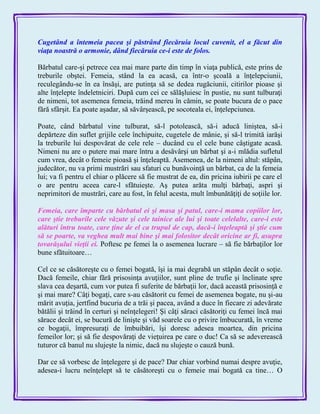 Cugetând a întemeia pacea şi păstrând fiecăruia locul cuvenit, el a făcut din
viaţa noastră o armonie, dând fiecăruia ce-i este de folos.
Bărbatul care-şi petrece cea mai mare parte din timp în viaţa publică, este prins de
treburile obştei. Femeia, stând la ea acasă, ca într-o şcoală a înţelepciunii,
reculegându-se în ea însăşi, are putinţa să se dedea rugăciunii, citirilor pioase şi
alte înţelepte îndeletniciri. După cum cei ce sălăşluiesc în pustie, nu sunt tulburaţi
de nimeni, tot asemenea femeia, trăind mereu în cămin, se poate bucura de o pace
fără sfârşit. Ea poate aşadar, să săvârşească, pe socoteala ei, înţelepciunea.
Poate, când bărbatul vine tulburat, să-l potolească, să-i aducă liniştea, să-i
depărteze din suflet grijile cele închipuite, cugetele de mânie, şi să-l trimită iarăşi
la treburile lui despovărat de cele rele – ducând cu el cele bune câştigate acasă.
Nimeni nu are o putere mai mare întru a desăvârşi un bărbat şi a-i mlădia sufletul
cum vrea, decât o femeie pioasă şi înţeleaptă. Asemenea, de la nimeni altul: stăpân,
judecător, nu va primi mustrări sau sfaturi cu bunăvoinţă un bărbat, ca de la femeia
lui; va fi pentru el chiar o plăcere să fie mustrat de ea, din pricina iubirii pe care el
o are pentru aceea care-l sfătuieşte. Aş putea arăta mulţi bărbaţi, aspri şi
neprimitori de mustrări, care au fost, în felul acesta, mult îmbunătăţiţi de soţiile lor.
Femeia, care împarte cu bărbatul ei şi masa şi patul, care-i mama copiilor lor,
care ştie treburile cele văzute şi cele tainice ale lui şi toate celelalte, care-i este
alături întru toate, care ţine de el ca trupul de cap, dacă-i înţeleaptă şi ştie cum
să se poarte, va veghea mult mai bine şi mai folositor decât oricine ar fi, asupra
tovarăşului vieţii ei. Poftesc pe femei la o asemenea lucrare – să fie bărbaţilor lor
bune sfătuitoare…
Cel ce se căsătoreşte cu o femei bogată, îşi ia mai degrabă un stăpân decât o soţie.
Dacă femeile, chiar fără prisosinţa avuţiilor, sunt pline de trufie şi înclinate spre
slava cea deşartă, cum vor putea fi suferite de bărbaţii lor, dacă această prisosinţă e
şi mai mare? Câţi bogaţi, care s-au căsătorit cu femei de asemenea bogate, nu şi-au
mărit avuţia, jertfind bucuria de a trăi şi pacea, având a duce în fiecare zi adevărate
bătălii şi trăind în certuri şi neînţelegeri! Şi câţi săraci căsătoriţi cu femei încă mai
sărace decât ei, se bucură de linişte şi văd soarele cu o privire îmbucurată, în vreme
ce bogaţii, împresuraţi de îmbuibări, îşi doresc adesea moartea, din pricina
femeilor lor; şi să fie despovăraţi de vieţuirea pe care o duc! Ca să se adeverească
tuturor că banul nu slujeşte la nimic, dacă nu slujeşte o cauză bună.
Dar ce să vorbesc de înţelegere şi de pace? Dar chiar vorbind numai despre avuţie,
adesea-i lucru neînţelept să te căsătoreşti cu o femeie mai bogată ca tine… O
 