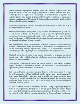 femeie virtuoasă, înţelegătoare, modestă, chiar când e săracă, va şti să scoată mai
mult din sărăcie decât din bogăţie; dimpotrivă, o femeie stricată, fără frâu,
certăreaţă, chiar de va găsi la ea acasă mulţime de comori strânse, le împrăştie mai
degrabă decât vântul praful. Şi pricinuind bărbatului o mulţime de necazuri, îi
aduce şi repede ruinarea. Nu trebuie să căutăm aşadar, bogăţia, ci o femei vrednică
să facă o bună folosire a ceea ce are…
Unul din temeiurile cele mai mari ale căsătoriei este dorinţa de a fugi de păcat, şi a
da deoparte orice stricăciune.
Orice căsătorie trebuie făcută pentru a sluji şi cultiva bunele moravuri. Şi va fi aşa,
de vei fi luat o femeie în stare de a aduce în casa ta înţelepciune, pietate,
cumpătare. Frumuseţea trupească, dacă virtutea sufletească nu-i este tovarăşă,
poate ţine în mreje pe bărbat douăzeci-treizeci de zile, mai mult nu; ea va lăsa să i
se vădească stricăciunea şi vraja s-a risipit.
Dar femeia în care străluceşte frumuseţea sufletului, pe măsură ce vremea trece şi
bărbatul cunoscându-i, treptat, sufletul ales, îi insuflă soţiei lui o dragoste din ce în
ce mai arzătoare şi întăreşte legătura care-i uneşte. Aşa că, duioşia caldă şi sinceră
care dăinuieşte între soţi, alungă orice pricină de alunecare spre stricăciune.
Bărbatul care-şi iubeşte soţia, n-are gânduri neruşinate, el preţuieşte necontenit
femeia care-i a lui – şi în felul acesta, prin bunele lor moravuri, aduc ajutorul lui
Dumnezeu asupra casei lor.
Mulţi părinţi ca să dăruiască fiului lor un dar frumos, o casă luxoasă, o moşie
bogată, fac orice şi pun toate în mişcare. Dar ca sufletul să fie virtuos şi să fie
aplecat spre pietate, aceasta nu o iau în calcul.
Iată ceea ce răstoarnă lumea: nu avem grijă de copiii noştri, ţinem seama de averea
lor şi le dispreţuim sufletul, îngăduind astfel o purtare care-i curată nebunie. O
avere mare, îndestulată, – dacă acel care o posedă, nu o poate chivernisi după
virtute, se va prăpădi întreagă şi va pieri odată cu posesorul, dar un om cu suflet
mărinimos şi plin de înţelepciune, chiar de nu are nimic acasă, va putea păstra cum
se cuvine, bunurile tuturor.
La ceea ce trebuie, aşadar, să lucrăm noi, este nu a-i face pe copiii noştri bogaţi în
bani, în aur, în prisosinţe de acest soi; ci trebuie aşa să facem, ca ei să fie bogaţi
mai presus de toate în pietate, în înţelepciune, în comori de virtute, să aibă nevoie
de puţin, să nu fie vrăjiţi de bunurile acestei lumi şi de dorinţele cele nemăsurate.
 