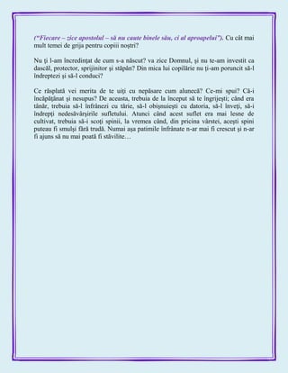 (―Fiecare – zice apostolul – să nu caute binele său, ci al aproapelui‖). Cu cât mai
mult temei de grija pentru copiii noştri?
Nu ţi l-am încredinţat de cum s-a născut? va zice Domnul, şi nu te-am investit ca
dascăl, protector, sprijinitor şi stăpân? Din mica lui copilărie nu ţi-am poruncit să-l
îndreptezi şi să-l conduci?
Ce răsplată vei merita de te uiţi cu nepăsare cum alunecă? Ce-mi spui? Că-i
încăpăţânat şi nesupus? De aceasta, trebuia de la început să te îngrijeşti; când era
tânăr, trebuia să-l înfrânezi cu tărie, să-l obişnuieşti cu datoria, să-l înveţi, să-i
îndrepţi nedesăvârşirile sufletului. Atunci când acest suflet era mai lesne de
cultivat, trebuia să-i scoţi spinii, la vremea când, din pricina vârstei, aceşti spini
puteau fi smulşi fără trudă. Numai aşa patimile înfrânate n-ar mai fi crescut şi n-ar
fi ajuns să nu mai poată fi stăvilite…
 