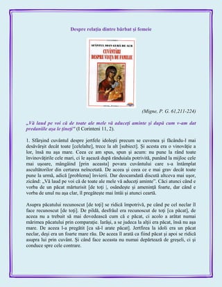 Despre relaţia dintre bărbat şi femeie
(Migne, P. G. 61,211-224)
„Vă laud pe voi că de toate ale mele vă aduceţi aminte şi după cum v-am dat
predaniile aşa le ţineţi‖ (I Corinteni 11, 2).
1. Sfârşind cuvântul despre jertfele idoleşti precum se cuvenea şi făcându-l mai
desăvârşit decât toate [celelalte], trece la alt [subiect]. Şi acesta era o vinovăţie a
lor, însă nu aşa mare. Ceea ce am spus, spun şi acum: nu pune la rând toate
învinovăţirile cele mari, ci le aşează după rânduiala potrivită, punând la mijloc cele
mai uşoare, mângâind [prin aceasta] povara cuvântului care s-a întâmplat
ascultătorilor din certarea neîncetată. De aceea şi ceea ce e mai grav decât toate
pune la urmă, adică [problema] învierii. Dar deocamdată discută altceva mai uşor,
zicând: „Vă laud pe voi că de toate ale mele vă aduceţi aminte‖. Căci atunci când e
vorba de un păcat mărturisit [de toţi |, osândeşte şi ameninţă foarte, dar când e
vorba de unul nu aşa clar, îl pregăteşte mai întâi şi atunci ceartă.
Asupra păcatului recunoscut [de toţi] se ridică împotrivă, pe când pe cel neclar îl
face recunoscut [de toţi]. De pildă, desfrâul era recunoscut de toţi [ca păcat], de
aceea nu a trebuit să mai dovedească cum că e păcat, ci acolo a arătat numai
mărimea păcatului prin comparaţie. Iarăşi, a se judeca la alţii era păcat, însă nu aşa
mare. De aceea l-a pregătit [ca să-l arate păcat]. Jertfirea la idoli era un păcat
neclar, deşi era un foarte mare rău. De aceea îl arată ca fiind păcat şi apoi se ridică
asupra lui prin cuvânt. Şi când face aceasta nu numai depărtează de greşeli, ci şi
conduce spre cele contrare.
 