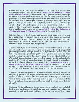 Căci nu a zis numai că nu trebuie să desfrânăm, ci şi că trebuie să arătăm multă
sfinţenie [haghiosyne]. De aceea a adăugat: „Slăviţi, dar, pe Dumnezeu în trupul
vostru şi în duhul vostru‖ (cf. I Corinteni 6, 20). Şi spunând, iarăşi, că cel înţelept
nu trebuie să fie înţelept în înţelepciunea din afară, nu se mulţumeşte cu atât, ci
porunceşte să fie nebun [în înţelepciunea din afară]. Şi sfătuind să nu ne judecăm la
cei din afară, nici să nedreptăţim, înaintează şi nimiceşte însuşi faptul de a ne
judeca şi sfătuieşte nu numai să nu nedreptăţim, ci chiar să fim nedreptăţiţi. Şi
discutând despre jertfirile idoleşti nu a spus că trebuie doar să ne depărtăm de cele
oprite, ci chiar de cele îngăduite, dacă prin asta se face poticnire. Şi nu numai pe
fraţi să nu-i lovim, ci şi pe elini sau pe iudei. „Fără de vină să fiţi şi faţă de iudei,
şi faţă de elini, şi faţă de Biserica lui Dumnezeu‖ (I Corinteni 10, 32).
Sfârşind, dar, tot cuvântul despre toate acestea, după aceea trece şi la altă
învinovăţire. Şi care e aceasta? Femeile şi se rugau, şi prooroceau cu capul gol
descoperit. Căci pe atunci femeile prooroceau. Iar bărbaţii purtau plete, fiindcă se
îndeletniceau cu filosofia, şi când se rugau şi prooroceau îşi acopereau capetele.
Fiecare din aceste [obiceiuri] ţinea de legea păgână.
Aşadar, fiindcă deja îi îndemnase în legătură cu acestea când fusese la ei şi unii au
ascultat, iar alţii nu, de aceea, iarăşi, şi prin epistolă, ca un doctor înţelept, punând
[plasturele] cuvântului, îndreaptă păcatul. Iar că deja îndemnase pe când fusese de
faţă e limpede din cele spuse la început. Căci de ce, nespunându-le mai înainte în
epistolă nimic despre aceasta, după ce a trecut de alte învinovăţiri, îndată le zice:
„Vă laud că vă aduceţi aminte de toate ale mele şi precum v-am dat vouă predaniile
aşa le ţineţi‖? Vezi că unii au ascultat - pe care îi şi laudă -, iar unii nu au ascultat -
pe care îi şi îndreaptă prin cele ce urmează când zice: „Iar dacă cineva pare că e
iubitor de ceartă, noi nu avem un asemenea obicei‖ (I Corinteni 11, 16)? Căci
dacă pe toţi - şi pe cei virtuoşi, şi pe cei neascultători - i-ar fi osândit, [atunci] pe
aceia [pe cei virtuoşi] i-ar fi făcut mai arţăgoşi, iar pe aceştia mai uşuratici.
Acum însă lăudându-i şi primindu-i pe unii şi acuzându-i pe alţii, şi pe aceia i-a
mângâiat, şi pe aceştia i-a pregătit să se domolească, îndestulătoare ar fi fost şi
acuzaţia în sine să-i lovească. Dar când îi mai pune alături şi pe unii virtuoşi şi
vrednici de laudă, acul se face mai mare. Dar nu începe de la acuzaţie, ci de la
laude - şi încă mari laude -, zicând: „Vă laud pe voi că vă aduceţi aminte de toate
ale mele‖.
Căci aşa e obiceiul lui Pavel, ca şi peste lucruri mici să ţese laude mari, nefăcând
[însă] aceasta spre linguşire. Să nu fie! Căci cum [ar fi putut face asta] cel care nu
tindea nici la bani, nici la slavă, nici la altceva din unele ca acestea? Însă pentru
 