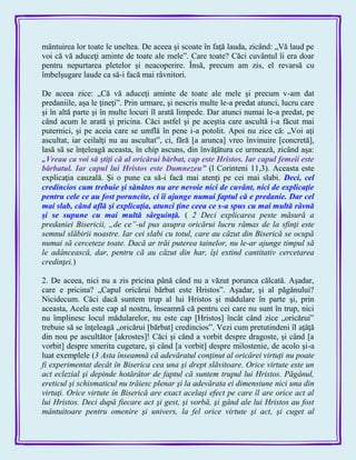 mântuirea lor toate le uneltea. De aceea şi scoate în faţă lauda, zicând: „Vă laud pe
voi că vă aduceţi aminte de toate ale mele‖. Care toate? Căci cuvântul îi era doar
pentru nepurtarea pletelor şi neacoperire. Însă, precum am zis, el revarsă cu
îmbelşugare laude ca să-i facă mai râvnitori.
De aceea zice: „Că vă aduceţi aminte de toate ale mele şi precum v-am dat
predaniile, aşa le ţineţi‖. Prin urmare, şi nescris multe le-a predat atunci, lucru care
şi în altă parte şi în multe locuri îl arată limpede. Dar atunci numai le-a predat, pe
când acum le arată şi pricina. Căci astfel şi pe aceştia care ascultă i-a făcut mai
puternici, şi pe aceia care se umflă în pene i-a potolit. Apoi nu zice că: „Voi aţi
ascultat, iar ceilalţi nu au ascultat‖, ci, fără [a arunca] vreo învinuire [concretă],
lasă să se înţeleagă aceasta, în chip ascuns, din învăţătura ce urmează, zicând aşa:
„Vreau ca voi să ştiţi că al oricărui bărbat, cap este Hristos. Iar capul femeii este
bărbatul. Iar capul lui Hristos este Dumnezeu‖ (l Corinteni 11,3). Aceasta este
explicaţia cauzală. Şi o pune ca să-i facă mai atenţi pe cei mai slabi. Deci, cel
credincios cum trebuie şi sănătos nu are nevoie nici de cuvânt, nici de explicaţie
pentru cele ce au fost poruncite, ci îi ajunge numai faptul că e predanie. Dar cel
mai slab, când află şi explicaţia, atunci ţine ceea ce s-a spus cu mai multă râvnă
şi se supune cu mai multă sârguinţă. ( 2 Deci explicarea peste măsură a
predaniei Bisericii, „de ce”-ul pus asupra oricărui lucru rămas de la sfinţi este
semnul slăbirii noastre. Iar cei slabi cu totul, care au căzut din Biserică se ocupă
numai să cerceteze toate. Dacă ar trăi puterea tainelor, nu le-ar ajunge timpul să
le adâncească, dar, pentru că au căzut din har, îşi extind cantitativ cercetarea
credinţei.)
2. De aceea, nici nu a zis pricina până când nu a văzut porunca călcată. Aşadar,
care e pricina? „Capul oricărui bărbat este Hristos‖. Aşadar, şi al păgânului?
Nicidecum. Căci dacă suntem trup al lui Hristos şi mădulare în parte şi, prin
aceasta, Acela este cap al nostru, înseamnă că pentru cei care nu sunt în trup, nici
nu împlinesc locul mădularelor, nu este cap [Hristos] încât când zice „oricărui‖
trebuie să se înţeleagă „oricărui [bărbat] credincios‖. Vezi cum pretutindeni îl aţâţă
din nou pe ascultător [akrostes]! Căci şi când a vorbit despre dragoste, şi când [a
vorbit] despre smerita cugetare, şi când [a vorbit] despre milostenie, de acolo şi-a
luat exemplele (3 Asta înseamnă că adevăratul conţinut al oricărei virtuţi nu poate
fi experimentat decât în Biserica cea una şi drept slăvitoare. Orice virtute este un
act eclezial şi depinde hotărâtor de faptul că suntem trupul lui Hristos. Păgânul,
ereticul şi schismaticul nu trăiesc plenar şi la adevărata ei dimensiune nici una din
virtuţi. Orice virtute în Biserică are exact acelaşi efect pe care îl are orice act al
lui Hristos. Deci după fiecare act şi gest, şi vorbă, şi gând ale lui Hristos au fost
mântuitoare pentru omenire şi univers, la fel orice virtute şi act, şi cuget al
 
