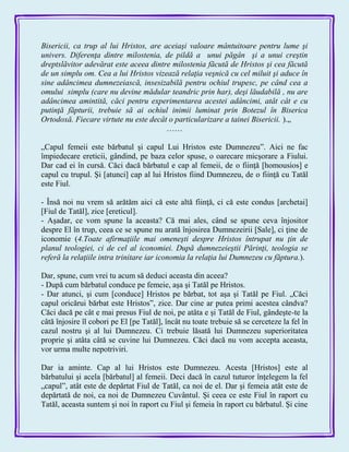 Bisericii, ca trup al lui Hristos, are aceiaşi valoare mântuitoare pentru lume şi
univers. Diferenţa dintre milostenia, de pildă a unui păgân şi a unui creştin
dreptslăvitor adevărat este aceea dintre milostenia făcută de Hristos şi cea făcută
de un simplu om. Cea a lui Hristos vizează relaţia veşnică cu cel miluit şi aduce în
sine adâncimea dumnezeiască, insesizabilă pentru ochiul trupesc, pe când cea a
omului simplu (care nu devine mădular teandric prin har), deşi lăudabilă , nu are
adâncimea amintită, căci pentru experimentarea acestei adâncimi, atât cât e cu
putinţă făpturii, trebuie să ai ochiul inimii luminat prin Botezul în Biserica
Ortodoxă. Fiecare virtute nu este decât o particularizare a tainei Bisericii. ).„
……
„Capul femeii este bărbatul şi capul Lui Hristos este Dumnezeu‖. Aici ne fac
împiedecare ereticii, gândind, pe baza celor spuse, o oarecare micşorare a Fiului.
Dar cad ei în cursă. Căci dacă bărbatul e cap al femeii, de o fiinţă [homousios] e
capul cu trupul. Şi [atunci] cap al lui Hristos fiind Dumnezeu, de o fiinţă cu Tatăl
este Fiul.
- Însă noi nu vrem să arătăm aici că este altă fiinţă, ci că este condus [archetai]
[Fiul de Tatăl], zice [ereticul].
- Aşadar, ce vom spune la aceasta? Că mai ales, când se spune ceva înjositor
despre El în trup, ceea ce se spune nu arată înjosirea Dumnezeirii [Sale], ci ţine de
iconomie (4.Toate afirmaţiile mai omeneşti despre Hristos întrupat nu ţin de
planul teologiei, ci de cel al iconomiei. După dumnezeieştii Părinţi, teologia se
referă la relaţiile intra trinitare iar iconomia la relaţia lui Dumnezeu cu făptura.).
Dar, spune, cum vrei tu acum să deduci aceasta din aceea?
- După cum bărbatul conduce pe femeie, aşa şi Tatăl pe Hristos.
- Dar atunci, şi cum [conduce] Hristos pe bărbat, tot aşa şi Tatăl pe Fiul. „Căci
capul oricărui bărbat este Hristos‖, zice. Dar cine ar putea primi acestea cândva?
Căci dacă pe cât e mai presus Fiul de noi, pe atâta e şi Tatăl de Fiul, gândeşte-te la
câtă înjosire îl cobori pe El [pe Tatăl], încât nu toate trebuie să se cerceteze la fel în
cazul nostru şi al lui Dumnezeu. Ci trebuie lăsată lui Dumnezeu superioritatea
proprie şi atâta câtă se cuvine lui Dumnezeu. Căci dacă nu vom accepta aceasta,
vor urma multe nepotriviri.
Dar ia aminte. Cap al lui Hristos este Dumnezeu. Acesta [Hristos] este al
bărbatului şi acela [bărbatul] al femeii. Deci dacă în cazul tuturor înţelegem la fel
„capul‖, atât este de depărtat Fiul de Tatăl, ca noi de el. Dar şi femeia atât este de
depărtată de noi, ca noi de Dumnezeu Cuvântul. Şi ceea ce este Fiul în raport cu
Tatăl, aceasta suntem şi noi în raport cu Fiul şi femeia în raport cu bărbatul. Şi cine
 