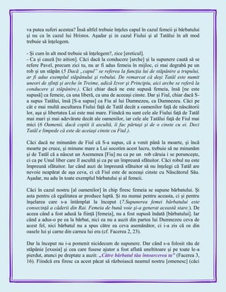 va putea suferi acestea? Însă altfel trebuie înţeles capul în cazul femeii şi bărbatului
şi nu ca în cazul lui Hristos. Aşadar şi in cazul Fiului şi al Tatălui în alt mod
trebuie să înţelegem.
- Şi cum în alt mod trebuie să înţelegem?, zice [ereticul].
- Ca şi cauză [to aition]. Căci dacă la conducere [arche] şi la supunere caută să se
refere Pavel, precum zici tu, nu ar fi adus femeia în mijloc, ci mai degrabă pe un
rob şi un stăpân (5 Dacă „capul” se referea la funcţia lui de stăpânire a trupului,
ar fi adus exemplul stăpânului şi robului. De remarcat că deşi Tatăl este numit
uneori de sfinţi şi arche în Treime, adică Izvor şi Principiu, aici arche se referă la
conducere şi stăpânire.). Căci chiar dacă ne este supusă femeia, însă [ne este
supusă] ca femeie, ca una liberă, ca una de aceeaşi cinste. Dar şi Fiul, chiar dacă S-
a supus Tatălui, însă [S-a supus] ca Fiu al lui Dumnezeu, ca Dumnezeu. Căci pe
cât e mai multă ascultarea Fiului faţă de Tatăl decât a oamenilor faţă de născătorii
lor, aşa şi libertatea Lui este mai mare. Fiindcă nu sunt cele ale Fiului faţă de Tatăl
mai mari şi mai adevărate decât ale oamenilor, iar cele ale Tatălui faţă de Fiul mai
mici (6 Oamenii, dacă copiii îi ascultă, îi fac părtaşi şi de o cinste cu ei. Deci
Tatăl e limpede că este de aceiaşi cinste cu Fiul.).
Căci dacă ne minunăm de Fiul că S-a supus, că a venit până la moarte, şi încă
moarte pe cruce, şi minune mare a Lui socotim acest lucru, trebuie să ne minunăm
şi de Tatăl că a născut un Asemenea [Fiu] nu ca pe un rob căruia i se porunceşte,
ci ca pe Unul liber care îl ascultă şi ca pe un împreună sfătuitor. Căci robul nu este
împreună sfătuitor. Iar când auzi de împreună sfătuitor să nu înţelegi că Tatăl are
nevoie neapărat de aşa ceva, ci că Fiul este de aceeaşi cinste cu Născătorul Său.
Aşadar, nu adu în toate exemplul bărbatului şi al femeii.
Căci în cazul nostru [al oamenilor] în chip firesc femeia se supune bărbatului. Şi
asta pentru că egalitatea ar produce luptă. Şi nu numai pentru aceasta, ci şi pentru
înşelarea care s-a întâmplat la început (7.Supunerea femei bărbatului este
consecinţă a căderii din Rai. Femeia de bună voie şi-a generat această stare.). De
aceea când a fost adusă la fiinţă [femeia], nu a fost supusă îndată [bărbatului]. Iar
când a adus-o pe ea la bărbat, nici ea nu a auzit din partea lui Dumnezeu ceva de
acest fel, nici bărbatul nu a spus către ea ceva asemănător, ci i-a zis că os din
oasele lui şi carne din carnea lui era (cf. Facerea 2, 23).
Dar la început nu i-a pomenit nicidecum de supunere. Dar când s-a folosit rău de
stăpânie [exusia] şi cea care fusese ajutor a fost aflată uneltitoare şi pe toate le-a
pierdut, atunci pe dreptate a auzit: „Către bărbatul tău întoarcerea ta‖ (Facerea 3,
16). Fiindcă era firesc ca acest păcat să războiască neamul nostru [omenesc] (căci
 