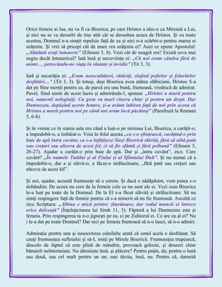 Orice femeie ai lua, nu va fi ca Biserica, pe care Hristos a ales-o ca Mireasă a Lui,
şi nici nu se va deosebi de tine atât cât se deosebea aceea de Hristos. Şi cu toate
acestea, Domnul n-a simţit repulsie faţă de ea şi nici n-a scârbit-o pentru marea ei
urâţenie. Şi vrei să pricepi cât de mare era urâţenia ei? Auzi ce spune Apostolul:
„Altădată eraţi întuneric‖ (Efeseni 5, 8). Vezi cât de neagră era? Există ceva mai
negru decât întunericul? Iată însă şi necuviinţa ei: „Că noi eram cândva fără de
minte… petrecându-ne viaţa în răutate şi invidie‖ (Tit 3, 3).
Iată şi necurăţia ei: „Eram neascultători, rătăciţi, slujind poftelor şi feluritelor
desfătări…‖ (Tit 3, 3). Şi totuşi, deşi Biserica avea atâtea slăbiciuni, Hristos S-a
dat pe Sine morţii pentru ea, de parcă era una bună, frumoasă, vrednică de admirat.
Pavel, fiind uimit de acest lucru şi admirându-l, spunea: „Hristos a murit pentru
noi, oamenii nelegiuiţi. Cu greu va muri cineva chiar şi pentru un drept. Dar
Dumnezeu, depăşind aceste hotare, şi-a arătat iubirea faţă de noi prin aceea că
Hristos a murit pentru noi pe când noi eram încă păcătoşi‖ (Parafrază la Romani
5, 6-8).
Şi în vreme ce în starea asta era când a luat-o pe mireasa Lui, Biserica, a curăţit-o,
a împodobit-o, a îmbăiat-o. Voia în felul acesta „ca s-o sfinţească, curăţind-o prin
baie de apă întru cuvânt, ca s-o înfăţişeze Sieşi Biserică slăvită, fără să aibă pată
sau creţuri sau altceva de acest fel, ci să fie sfântă şi fără prihană‖ (Efeseni 5,
26-27). Aşadar a curăţit-o prin baie de apă. Dar şi „întru cuvânt‖, zice. Care
cuvânt? „În numele Tatălui şi al Fiului şi al Sfântului Duh‖. Şi nu numai că a
împodobit-o, dar a şi slăvit-o, a făcut-o strălucitoare, „fără pată sau creţuri sau
altceva de acest fel‖.
Şi noi, aşadar, această frumuseţe să o cerem. Şi dacă o nădăjduim, vom putea s-o
dobândim. De aceea nu cere de la femeie cele ce nu sunt ale ei. Vezi cum Biserica
le-a luat pe toate de la Domnul. De la El s-a făcut slăvită şi strălucitoare. Să nu
simţi respingere faţă de femeie pentru că s-a nimerit să nu fie frumoasă. Ascultă ce
zice Scriptura: „Albina e mică printre zburătoare, dar rodul muncii ei întrece
orice dulceaţă‖ (Înţelepciunea lui Sirah 11, 3). Făptură a lui Dumnezeu este şi
femeia. Prin respingerea ta n-o jigneşti pe ea, ci pe Ziditorul ei. Ce are ea al ei? Nu
i le-a dat pe toate Domnul? Dar nici pe femeia frumoasă să n-o lauzi, să n-o admiri.
Admiraţia pentru una şi nesocotirea celeilalte arată că omul acela e desfrânat. Să
cauţi frumuseţea sufletului şi să-L imiţi pe Mirele Bisericii. Frumuseţea trupească,
dincolo de faptul că este plină de mândrie, provoacă gelozie, şi deseori chiar
bănuieli neîntemeiate. Nu dăruieşte însă, şi plăcere? Pentru puţin, da; pentru o lună
sau două, sau cel mult pentru un an; mai târziu, însă, nu. Pentru că, datorită
 