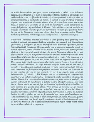 nu ar fi folosit cu nimic spre pace ceea ce se năştea din el, odată ce s-a întâmplat
aceasta, ci acest lucru l-ar fi făcut şi mai aspru pe bărbat, încât nu şi-ar fi cruţat nici
mădularul său, care era [femeia) ieşită din el) (8.Antagonismul sexelor şi ideea de
complementaritate a bărbatului şi femeii, în sensul în care îl înţeleg tradiţiile
păgâne, sunt urmări ale păcatului adamic. Prin păcat s-a distorsionat, s-a stricat
firea, în sensul că a dobândit un alt mod de manifestare. Acest antagonism nu
poate fi depăşit în chip real decât în Hristos. Orice altă încercare de depăşire se
situează în limitele creatului şi nu are perspectiva veşniciei şi a gândului dintru
început al lui Dumnezeu pentru om. Doar când firea se restaurează în Hristos.
bărbatul şi femeia îşi pot înţelege exact locul fiecăruia şi raţiunea existenţei.).
Cunoscând Dumnezeu răutatea diavolului, a zidit [întărit] peste [femeie] acest
cuvânt şi a nimicit prin această hotărâre vrăjmăşia care urma să iasă din uneltirea
[diavolului] şi a surpat ca pe un zid despărţitor reaua pomenire a păcatului, sădind
[între ei] pofta (9 Condensat, ideea pasajului este următoarea: păcatul a pornit pe
bărbat împotriva femeii (dovadă era că fiecare acuza pe un altul pentru păcatul
săvârşit şi încerca să-şi scoată pielea). De aceea Dumnezeu sădeşte în cei doi
pofta carnală, ca să fie mai puternică decât ura produsă de starea păcătoasă. Prin
păcat Adam şi Eva pierduseră comuniunea lăuntrică şi reală. Pofta trupească era
un medicament pentru ca să se mai poată salva ceva din legătura dintre ei doi.
Deci starea feciorelnică este cea care aduce între oameni (chiar şi între bărbaţi şi
femei) relaţiile adevărate, în viaţa viitoare relaţiile dintre noi nu vor mai fi
carnale, ci de altă natură, neştiută nouă (sau cel puţin cunoscută parţial). Oricum,
acea comuniune va fi nesfârşit mai profundă decât cea de acum. Iar la înviere nu
se mai mărită, nici nu se mai însoară, ci vor fi ca îngerii, după cuvântul
Mântuitorului (cf. Matei 22, 30). Esenţial este ca cei căsătoriţi să conştientizeze
acest lucru: ei trebuie încet-încet să depăşească relaţia carnală şi să ajungă la
iubirea lăuntrică în care trupul nu dispare (cum s-ar putea crede în mod fals), ci
devine instrument de manifestare a duhului nostru. Relaţiile carnale, care sunt
foarte căutate astăzi, nu sunt de fapt decât semnul egoismului şi al urii adânci pe
care oamenii şi-o poartă unul altuia. Prin acestea ei încearcă să îşi rezolve
neîmplinirile adânci ale fiinţei lor, neîmpliniri cauzate de păcatul lui Adam şi
păcatele personale. Subliniem că pofta carnală dintre bărbat şi femeie nu a existat
înainte de cădere şi deci nu ţine de firea omului aşa cum a gândit-o Dumnezeu.
Asta nu înseamnă că este păcat, ci doar un mijloc util, în starea de cădere, pentru
a ajuta pe om (dacă este folosit lupă legea dumnezeiască) să iasă din această stare
cu harul lui Hristos.). Dar în cazul lui Dumnezeu şi al Acelei Fiinţe curate, nimic
de acest fel nu trebuie să presupunem.
 