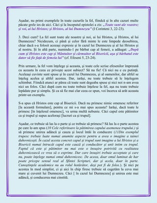 Aşadar, nu primi exemplele în toate cazurile la fel, fiindcă şi în alte cazuri multe
păcate grele ies de aici. Căci şi la începutul epistolei a zis: „Toate sunt ale voastre;
şi voi, ai lui Hristos; şi Hristos, al lui Dumnezeu‖ (I Corinteni 3, 22-23).
3. Deci cum? La fel sunt toate ale noastre şi noi, ai lui Hristos, şi Hristos, al lui
Dumnezeu? Nicidecum, ci până şi celor fără minte le este limpede deosebirea,
chiar dacă s-a folosit aceeaşi expresie şi în cazul lui Dumnezeu şi al lui Hristos şi
al nostru. Şi în altă parte, numindu-1 pe bărbat cap al femeii, a adăugat: „După
cum şi Hristos este cap şi Mântuitor şi cârmuitor al Bisericii, aşa şi bărbatul este
dator să fie faţă de femeia lui‖ (cf. Efeseni 5, 23-24).
Prin urmare, la fel vom înţelege şi aceasta, şi toate cele scrise efesenilor împreună
cu aceasta în ceea ce priveşte acest subiect? Să nu fie! Că nici nu e cu putinţă.
Aceleaşi cuvinte sunt spuse şi în cazul lui Dumnezeu, şi al oamenilor, dar altfel se
înţeleg acelea şi altfel acestea. Dar, iarăşi, nu toate trebuie să le înţelegem
schimbat. Fiindcă atunci ar părea că toate sunt degeaba spuse şi nici noi n-am avea
nici un folos. Căci după cum nu toate trebuie înţelese la fel, aşa nu toate trebuie
lepădate pur şi simplu. Şi ca să fie mai clar ceea ce spun, voi încerca să arăt aceasta
printr-un exemplu.
S-a spus că Hristos este cap al Bisericii. Dacă nu primesc nimic omenesc referitor
[la această formulare], pentru ce mi s-a mai spus aceasta? Iarăşi, dacă toate le
primesc [în înţelesul omenesc], va urma multă nebunie. Căci capul este pătimitor
ca şi trupul şi supus aceloraşi [lucruri ca şi trupul].
Aşadar, ce trebuie să las la o parte şi ce trebuie să primesc? Să las la o parte acestea
pe care le-am spus (10 Cele referitoare la pătimirea capului asemenea trupului.) şi
să primesc unirea adâncă şi cauza şi locul întâi în conducere (11Din exemplul
trupesc trebuie luate numai anumite aspecte pentru a avea o imagine a tainei
duhovniceşti. În cazul acesta concret capul şi trupul sunt imagine a lui Hristos şi a
Bisericii numai întrucât capul este cauză şi conducător şi unit intim cu trupul.
Faptul că este şi pătimitor nu mai este o însuşire potrivită cu realitatea
duhovnicească ce vrea să o exprime. Dar care însuşiri trebuie acceptate şi care
nu, poate înţelege numai omul duhovnicesc. De aceea, doar omul luminat de har
poate pricepe sensul real al Sfintei Scripturi, dar şi acela, doar în parte.
Cunoştinţele academice nu au rolul hotărâtor, deşi pot fi de folos.). Şi nici pe
acestea în mod simplist, ci şi aici în chip firesc trebuie să cugetăm la ceva mai
mare şi cuvenit lui Dumnezeu. Căci [ în cazul lui Dumnezeu] şi unirea este mai
adâncă, şi conducerea mai cinstită.
 