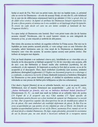 Iarăşi ai auzit de Fiu. Nici aici nu primi toate, dar nici nu lepăda toate, ci, primind
câte se cuvin lui Dumnezeu - că este de aceeaşi fiinţă, că este din El, cele nelalocul
lor şi care ţin de slăbiciunea omenească lasă-le pe pământ (12Aici a greşit Arie (şi
de altfel orice eretic): în faptul că atribuia lui Dumnezeu însuşiri nepotrivite Lui.
Şi asta o făcea pentru că mintea nu îi era curăţită ca să înţeleagă drept Scripturile.
În erezie nu cade decât cel care nu are minte curăţită şi luminată de har.
Fragment ilizibil.).
S-a spus iarăşi că Dumnezeu este lumină. Deci vom primi toate câte ţin de lumina
aceasta văzută? Nicidecum, căci în cazul luminii văzute ea este mărginită de
întuneric şi loc, şi este mişcată şi umbrită de altă putere.
Dar nimic din acestea nu trebuie să cugetăm referitor la Fiinţa aceea. Dar nici nu le
lepădăm pe toate pentru această pricină, ci vom culege ceea ce este folositor din
exemplu, adică luminarea care ne vine nouă de la Dumnezeu şi depărtarea de
întuneric care vine din aceasta. Şi acestea [spuse acum] sunt pentru eretici. Dar
trebuie să mergem mai departe.
Căci pe bună dreptate s-ar nedumeri cineva aici, întrebându-se ce vinovăţie era ca
femeile să fie descoperite şi bărbaţii acoperiţi? Ce fel de vinovăţie este aceasta, află
de aici: s-au dat bărbatului şi femeii multe alte simboluri [symbola], lui ale
conducerii, ei ale supunerii. Şi împreună cu acelea [a fost dat] şi acesta: ca ea să fie
acoperită şi el descoperit. Deci, dacă simboluri [symbola] sunt acestea, amândoi
păcătuiesc distrugând [sygkeontei (13 Sygkeo nu înseamnă propriu zis a distruge ci
a confunda, a amesteca lucrurile.)] buna rânduială [eutaxia] şi hotărârea fdiataghe]
lui Dumnezeu şi trec peste limitele proprii, el căzând în uşurătatea aceleia, iar ea
ridicându-se mai presus de bărbat prin înfăţişarea sa [dia tou schematou].
Căci dacă e legiuit [themis] să nu se schimbe hainele, nici ea să nu poarte mantie
bărbătească, nici el mantie femeiască sau acoperământ - „căci nu va fi‖, zice,
„haina bărbatului pe femeie, nici nu va îmbrăca bărbatul haină femeiască‖
(Deuteronom 22, 5) - cu mult mai mult nu trebuie să se schimbe între ele acelea
(14 Faptul de a fi acoperit sau nu.) Căci acestea (15 Tipul specific de
îmbrăcăminte pentru fiecare sex a fost instituit de oameni iar Dumnezeu l-a socotit
ca bun. Dar acoperirea capului său descoperirea lui ţin de modificarea adusă în
fire de păcat. Ele sunt simboluri ale realităţii deformate de păcat. În Rai Eva nu
avea acoperământ pe cap pentru că era stăpână pe sine şi liberă. Azi femeile au
lepădat acoperământul pentru că vor să fie libere, asemenea Evei, numai că vor în
alt mod decât a rânduit Dumnezeu. De fapt, orgia păcatului, prezentă în societatea
de azi la fiecare pas, nu este decât o încercare nebună de a recupera starea
 