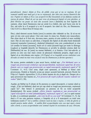 paradisiacă. Atunci Adam şi Eva, de pildă, erau goi şi nu se ruşinau. Şi azi
oamenii umblă mai mult goi şi nu se ruşinează, dar alta este starea lăuntrică din
noi. Faptul că Adam şi Eva s-au acoperit în Rai înseamnă că îşi dădeau seama de
starea de păcat. Omul de azi nu mai vrea să primească faptul că este păcătos, şi
fără Hristos nu poate să iasă din această stare.) [hainele] au fost legiuite de
oameni, chiar dacă Dumnezeu mai pe urmă le-a întărit, dar acel lucru este de la
fire, mă refer la a fi acoperit şi a nu fi acoperit. Iar când zic fire, zic Dumnezeu.
Căci Cel Ce a făcut firea El însuşi este.
Deci, când răstorni aceste limite [oros] ia aminte câte vătămări se fac. Şi să nu-mi
spui că mic este acest păcat. Căci este mare în sinea lui, fiindcă este neascultare.
Dar chiar dacă ar fi fost mic, devenea mare, pentru că este simbol al unor realităţi
mari. Dar că este mare cu adevărat, e limpede din faptul că dă atâta bună rânduială
[eutaxia] neamului [omenesc], rânduind [diatatton] cine este conducătorul şi cine
cel condus în lumea [aceasta], încât cel ce calcă [această lege] pe toate le distruge
[sygkeo] şi leapădă darurile lui Dumnezeu şi azvârle la pământ cinstea dată lui
[bărbatului] de sus. Şi [asta] nu numai bărbatul, ci şi femeia. Căci într-adevăr, şi
pentru ea este cea mai mare cinste să păzească rânduiala proprie, după cum şi
faptul că se răzvrăteşte este ruşine. (16 Faptul că se leapădă aceste simboluri este
dovada că omul nu mai vrea să facă voia lui Dumnezeu şi devine apostat.)
De aceea, pentru amândoi a pus acest lucru, zicând aşa: „Tot bărbatul care se
roagă sau prooroceşte având pe cap [acoperământ], ruşinează capul lui. Şi orice
femeie care se roagă sau prooroceşte cu capul neacoperit, ruşinează capul ei‖ (I
Corinteni 11, 4-5). Căci erau, după cum spuneam, şi bărbaţi şi femei care
prooroceau, fiindcă şi femeile aveau pe atunci această harismă, precum fiicele lui
Filip (cf. Faptele Apostolilor 21,9) şi altele înainte de ele şi după ele. Despre ele a
spus proorocul mai înainte că „Vor prooroci fii voştri şi fiicele voastre vedenii vor
vedea‖ (Ioil 2, 28).
Aşadar, pe bărbat nu îl sileşte să fie pururea cu capul descoperit, ci numai când se
roagă. „Căci tot bărbatul, dacă are pe cap când se roagă sau prooroceşte, ruşinează
capul lui‖. Dar femeii îi porunceşte ca pururea să fie cu totul acoperită
[katakalypto]. De aceea zicând: „Orice femeie rugându-se sau proorocind cu
capul neacoperit cu totul [akatakalypto], ruşinează capul ei‖, nu s-a oprit numai
la atât, ci a continuat spunând: „căci este la fel cu cea rasă‖ (l Corinteni 11, 5). Iar
dacă a fi ras este pururea ruşinos, e limpede că şi a fi neacoperit cu totul este
totdeauna ocară (17 Azi a umbla o femeie rasă nu mai e ruşine, ci titlu de glorie şi
model pentru multe altele. A umbla fără acoperământ este cea mai mare cinste
(din contră, a avea acoperământ este semnul ruşinii în societatea de azi). Oricum,
 