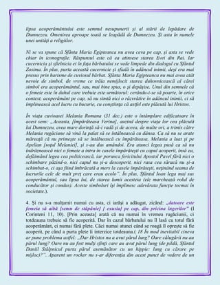 lipsa acoperământului este semnul nesupunerii şi al stării de lepădare de
Dumnezeu. Omenirea aproape toată se leapădă de Dumnezeu. Şi asta în numele
unei unităţi a religiilor.
Ni se va spune că Sfânta Maria Egipteanca nu avea ceva pe cap, şi asta se vede
chiar în iconografie. Răspunsul este că ea atinsese starea Evei din Rai. Iar
cucernicia şi sfielnicia ei în faţa bărbatului se vede limpede din dialogul cu Sfântul
Zosima. În plus, purta această cucernicie şi sfială în adâncul inimii, deşi era mai
presus prin harisme de cuviosul bărbat. Sfânta Maria Egipteanca nu mai avea atât
nevoie de simbol, de vreme ce trăia nemijlocit starea duhovnicească al cărei
simbol era acoperământul, sau, mai bine spus, o şi depăşise. Unul din semnele că
o femeie este în duhul care trebuie este următorul: cerându-i-se să poarte, în orice
context, acoperământ pe cap, să nu simtă nici o răzvrătire în adâncul inimii, ci să
împlinească acel lucru cu bucurie, cu conştiinţa că astfel este plăcută lui Hristos.
În viaţa cuvioasei Melania Romana (31 dec.) este o întâmplare edificatoare în
acest sens: „Aceasta, [împărăteasa Verina], auzind despre viaţa lor cea plăcută
lui Dumnezeu, avea mare dorinţă să-i vadă şi de aceea, de multe ori, a trimis către
Melania rugăciune să vină la palat să se întâlnească cu dânsa. Ca să nu se arate
măreaţă că nu primeşte să se întâlnească cu împărăteasa, Melania a luat şi pe
Apelian [soţul Melaniei], şi s-au dus amândoi. Era atunci legea pusă ca să nu
îndrăznească nici o femeie a intra în casele împărăteşti cu capul acoperit, însă ea,
defăimând legea cea politicească, iar porunca fericitului Apostol Pavel fără nici o
schimbare păzind-o, nici capul nu şi-a descoperit, nici rasa cea săracă nu şi-a
schimbat-o, ci aşa fiind îmbrăcată a mers la casele împărăteşti, neţinând seama de
lucrurile cele de mult preţ care erau acolo”. În plus, Sfântul Ioan lega mai sus
acoperământul, sau lipsa lui, de starea lumii acesteia (ele marchează rolul de
conducător şi condus). Aceste simboluri îşi împlinesc adevărata funcţie tocmai în
societate.).
4. Şi nu s-a mulţumit numai cu asta, ci iarăşi a adăugat, zicând: „datoare este
femeia să aibă [semn de stăpânie] [ exusia] pe cap, din pricina îngerilor‖ (I
Corinteni 11, 10). [Prin aceasta] arată că nu numai în vremea rugăciunii, ci
totdeauna trebuie să fie acoperită. Dar în cazul bărbatului nu îl lasă cu totul fără
acoperământ, ci numai fără plete. Căci numai atunci când se roagă îl opreşte să fie
acoperit, pe când a purta plete îi interzice totdeauna.( 18 În mod inevitabil cineva
ar pune problema astfel: „Dar Hristos nu a avut părul lung? Oare călugării nu au
părul lung? Oare nu au fost mulţi sfinţi care au avut părul lung (de pildă, Sfântul
Daniil Stâlpnicul purta părul asemănător cu un hippie: lung cu cărare pe
mijloc)?”. Aparent un rocker nu s-ar diferenţia din acest punct de vedere de un
 
