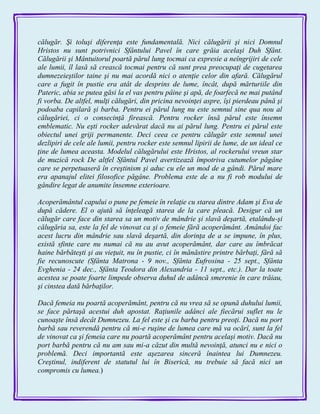 călugăr. Şi toluşi diferenţa este fundamentală. Nici călugării şi nici Domnul
Hristos nu sunt potrivnici Sfântului Pavel în care grăia acelaşi Duh Sfânt.
Călugării şi Mântuitorul poartă părul lung tocmai ca expresie a neîngrijiri de cele
ale lumii, îl lasă să crească tocmai pentru că sunt prea preocupaţi de cugetarea
dumnezeieştilor taine şi nu mai acordă nici o atenţie celor din afară. Călugărul
care a fugit în pustie era atât de desprins de lume, încât, după mărturiile din
Pateric, abia se putea găsi la el vas pentru pâine şi apă, de foarfecă ne mai putând
fi vorba. De altfel, mulţi călugări, din pricina nevoinţei aspre, îşi pierdeau până şi
podoaba capilară şi barba. Pentru ei părul lung nu este semnul sine qua nou al
călugăriei, ci o consecinţă firească. Pentru rocker însă părul este însemn
emblematic. Nu eşti rocker adevărat dacă nu ai părul lung. Pentru ei părul este
obiectul unei griji permanente. Deci ceea ce pentru călugăr este semnul unei
dezlipiri de cele ale lumii, pentru rocker este semnul lipirii de lume, de un ideal ce
ţine de lumea aceasta. Modelul călugărului este Hristos, al rockerului vreun star
de muzică rock De altfel Sfântul Pavel avertizează împotriva cutumelor păgâne
care se perpetuaseră în creştinism şi aduc cu ele un mod de a gândi. Părul mare
era apanajul elitei filosofice păgâne. Problema este de a nu fi rob modului de
gândire legat de anumite însemne exterioare.
Acoperământul capului o pune pe femeie în relaţie cu starea dintre Adam şi Eva de
după cădere. El o ajută să înţeleagă starea de la care pleacă. Desigur că un
călugăr care face din starea sa un motiv de mândrie şi slavă deşartă, etalându-şi
călugăria sa, este la fel de vinovat ca şi o femeie fără acoperământ. Amândoi fac
acest lucru din mândrie sau slavă deşartă, din dorinţa de a se impune, în plus,
există sfinte care nu numai că nu au avut acoperământ, dar care au îmbrăcat
haine bărbăteşti şi au vieţuit, nu în pustie, ci în mănăstire printre bărbaţi, fără să
fie recunoscute (Sfânta Matrona - 9 nov., Sfânta Eufrosina - 25 sept., Sfânta
Evghenia - 24 dec., Sfânta Teodora din Alexandria - 11 sept., etc.). Dar la toate
acestea se poate foarte limpede observa duhul de adâncă smerenie în care trăiau,
şi cinstea dată bărbaţilor.
Dacă femeia nu poartă acoperământ, pentru că nu vrea să se opună duhului lumii,
se face părtaşă acestui duh apostat. Raţiunile adânci ale fiecărui suflet nu le
cunoaşte însă decât Dumnezeu. La fel este şi cu barba pentru preoţi. Dacă nu port
barbă sau reverendă pentru că mi-e ruşine de lumea care mă va ocărî, sunt la fel
de vinovat ca şi femeia care nu poartă acoperământ pentru acelaşi motiv. Dacă nu
port barbă pentru că nu am sau mi-a căzut din multă nevoinţă, atunci nu e nici o
problemă. Deci importantă este aşezarea sinceră înaintea lui Dumnezeu.
Creştinul, indiferent de statutul lui în Biserică, nu trebuie să facă nici un
compromis cu lumea.)
 