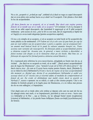 Nu a zis „acoperit ci „având pe cap‖, arătând că şi dacă se ruga cu capul descoperit
dar ar avea plete este acelaşi lucru ca şi când l-ar fi acoperit. Căci pleata a fost dată
în loc de acoperământ.
„Şi daca femeia nu se acoperă, să se şi tundă. Dar dacă este ruşine pentru
femeie să se tundă sau să se radă, să se acopere‖ (I Corinteni 11,6) La început îi
cere să nu aibă capul descoperit, dar înaintând îi sugerează şi să îl aibă acoperit
totdeauna - prin aceea că zice „este la fel cu cea rasă, dar [îi sugerează] şi faptul de
a-l îngriji şi a avea toată sârguinţa [pentru acoperirea capului].
Că nu a zis simplu să se acopere, ci să se acopere cu totul încât să fie acoperită din
toate părţile cu de-amănuntul. (19 Vedem azi că şi cele care îşi pun batic pe cap îşi
pun un voal subţire sau îşi acoperă doar o parte a capului, sau îşi aranjează într-
un anumit mod baticul încât să le pună în valoare anumite însuşiri etc. Toate
acestea sunt variante ale neacoperirii. Se foloseşte până şi acoperământul pentru
a răsturna scopul lui. Aceasta este, în general, o mare viclenie a diavolului: a
folosi tocmai cele drepte ca să le răstoarne chiar pe ele însele. Mai bine zis. se
foloseşte de aspectul lor formal pentru a deturna sensul lăuntric.)
Şi o ruşinează prin referirea la ceva necuviincios, atingându-se foarte tare de ea, şi
zicând: „Iar dacă nu se acoperă cu totul, să se radă‖. „Dacă arunci acoperământul
pus de legea lui Dumnezeu‖, zice, ―aruncă-l şi pe cel al firii (20 Adică părul.)″. Iar
dacă cineva zice: „Şi cum ar fi acest lucru ruşine pentru femeie, dacă, [făcându-l],
ea se ridică la slava bărbatului?(21Cum e lucru de ruşine să îşi lase acoperământul
din moment ce, făcând aşa, devine fi ea asemănătoare bărbatului şi astfel are
aceeaşi slavă cu el? Acesta este şi resortul adânc al modului de comportament al
femeii de azi. Ea crede că dobândeşte mai multă cinste dacă se poartă ca
bărbaţii.)″, aceea o spunem: nu se ridică, ci cade şi din cinstea proprie. Căci a nu
rămâne în limitele proprii şi în legile puse de Dumnezeu, ci a te ridica mai presus
de ele nu este adăugire, ci împuţinare.
Căci după cum cel ce tinde către cele străine şi răpeşte cele care nu sunt ale lui nu
îşi adaugă nimic mai mult, ci se împuţinează, pierzând şi ceea ce avea - lucru care
s-a întâmplat şi în Rai -, aşa şi femeia, nu îşi adaugă bunul neam [eygheneia]
[cinstea] al bărbatului, ci îşi pierde buna înfăţişare [buna cuviinţă] [eyschemosyne]
de femeie.
 
