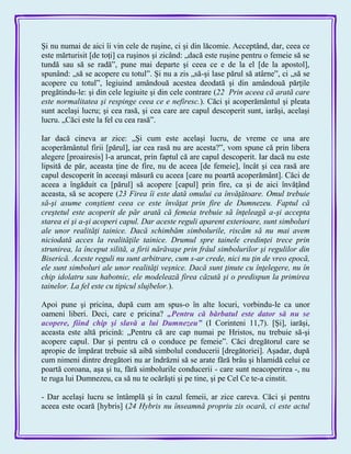 Şi nu numai de aici îi vin cele de ruşine, ci şi din lăcomie. Acceptând, dar, ceea ce
este mărturisit [de toţi] ca ruşinos şi zicând: „dacă este ruşine pentru o femeie să se
tundă sau să se radă‖, pune mai departe şi ceea ce e de la el [de la apostol],
spunând: „să se acopere cu totul‖. Şi nu a zis „să-şi lase părul să atârne‖, ci „să se
acopere cu totul‖, legiuind amândouă acestea deodată şi din amândouă părţile
pregătindu-le: şi din cele legiuite şi din cele contrare (22 Prin aceea că arată care
este normalitatea şi respinge ceea ce e nefiresc.). Căci şi acoperământul şi pleata
sunt acelaşi lucru; şi cea rasă, şi cea care are capul descoperit sunt, iarăşi, acelaşi
lucru. „Căci este la fel cu cea rasă‖.
Iar dacă cineva ar zice: „Şi cum este acelaşi lucru, de vreme ce una are
acoperământul firii [părul], iar cea rasă nu are acesta?‖, vom spune că prin libera
alegere [proairesis] l-a aruncat, prin faptul că are capul descoperit. Iar dacă nu este
lipsită de păr, aceasta ţine de fire, nu de aceea [de femeie], încât şi cea rasă are
capul descoperit în aceeaşi măsură cu aceea [care nu poartă acoperământ]. Căci de
aceea a îngăduit ca [părul] să acopere [capul] prin fire, ca şi de aici învăţând
aceasta, să se acopere (23 Firea îi este dată omului ca învăţătoare. Omul trebuie
să-şi asume conştient ceea ce este învăţat prin fire de Dumnezeu. Faptul că
creştetul este acoperit de păr arată că femeia trebuie să înţeleagă a-şi accepta
starea ei şi a-şi acoperi capul. Dar aceste reguli aparent exterioare, sunt simboluri
ale unor realităţi tainice. Dacă schimbăm simbolurile, riscăm să nu mai avem
niciodată acces la realităţile tainice. Drumul spre tainele credinţei trece prin
strunirea, la început silită, a firii nărăvaşe prin frâul simbolurilor şi regulilor din
Biserică. Aceste reguli nu sunt arbitrare, cum s-ar crede, nici nu ţin de vreo epocă,
ele sunt simboluri ale unor realităţi veşnice. Dacă sunt ţinute cu înţelegere, nu în
chip idolatru sau habotnic, ele modelează firea căzută şi o predispun la primirea
tainelor. La fel este cu tipicul slujbelor.).
Apoi pune şi pricina, după cum am spus-o în alte locuri, vorbindu-le ca unor
oameni liberi. Deci, care e pricina? „Pentru că bărbatul este dator să nu se
acopere, fiind chip şi slavă a lui Dumnezeu‖ (I Corinteni 11,7). [Şi], iarăşi,
aceasta este altă pricină: „Pentru că are cap numai pe Hristos, nu trebuie să-şi
acopere capul. Dar şi pentru că o conduce pe femeie‖. Căci dregătorul care se
apropie de împărat trebuie să aibă simbolul conducerii [dregătoriei]. Aşadar, după
cum nimeni dintre dregători nu ar îndrăzni să se arate fără brâu şi hlamidă celui ce
poartă coroana, aşa şi tu, fără simbolurile conducerii - care sunt neacoperirea -, nu
te ruga lui Dumnezeu, ca să nu te ocărăşti şi pe tine, şi pe Cel Ce te-a cinstit.
- Dar acelaşi lucru se întâmplă şi în cazul femeii, ar zice careva. Căci şi pentru
aceea este ocară [hybris] (24 Hybris nu înseamnă propriu zis ocară, ci este actul
 