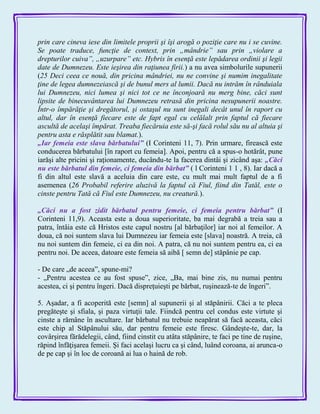prin care cineva iese din limitele proprii şi îşi arogă o poziţie care nu i se cuvine.
Se poate traduce, funcţie de context, prin „mândrie” sau prin „violare a
drepturilor cuiva”, „uzurpare” etc. Hybris în esenţă este lepădarea ordinii şi legii
date de Dumnezeu. Este ieşirea din raţiunea firii.) a nu avea simbolurile supunerii
(25 Deci ceea ce nouă, din pricina mândriei, nu ne convine şi numim inegalitate
ţine de legea dumnezeiască şi de bunul mers al lumii. Dacă nu intrăm în rânduiala
lui Dumnezeu, nici lumea şi nici tot ce ne înconjoară nu merg bine, căci sunt
lipsite de binecuvântarea lui Dumnezeu retrasă din pricina nesupunerii noastre.
Într-o împărăţie şi dregătorul, şi ostaşul nu sunt inegali decât unul în raport cu
altul, dar în esenţă fiecare este de fapt egal cu celălalt prin faptul că fiecare
ascultă de acelaşi împărat. Treaba fiecăruia este să-şi facă rolul său nu al altuia şi
pentru asta e răsplătit sau blamat.).
„Iar femeia este slava bărbatului‖ (I Corinteni 11, 7). Prin urmare, firească este
conducerea bărbatului [în raport cu femeia]. Apoi, pentru că a spus-o hotărât, pune
iarăşi alte pricini şi raţionamente, ducându-te la facerea dintâi şi zicând aşa: „Căci
nu este bărbatul din femeie, ci femeia din bărbat‖ ( l Corinteni 1 1 , 8). Iar dacă a
fi din altul este slavă a aceluia din care este, cu mult mai mult faptul de a fi
asemenea (26 Probabil referire aluzivă la faptul că Fiul, fiind din Tatăl, este o
cinste pentru Tată că Fiul este Dumnezeu, nu creatură.).
„Căci nu a fost zidit bărbatul pentru femeie, ci femeia pentru bărbat‖ (I
Corinteni 11,9). Aceasta este a doua superioritate, ba mai degrabă a treia sau a
patra, întâia este că Hristos este capul nostru [al bărbaţilor] iar noi al femeilor. A
doua, că noi suntem slava lui Dumnezeu iar femeia este [slava] noastră. A treia, că
nu noi suntem din femeie, ci ea din noi. A patra, că nu noi suntem pentru ea, ci ea
pentru noi. De aceea, datoare este femeia să aibă [ semn de] stăpânie pe cap.
- De care „de aceea‖, spune-mi?
- „Pentru acestea ce au fost spuse‖, zice, „Ba, mai bine zis, nu numai pentru
acestea, ci şi pentru îngeri. Dacă dispreţuieşti pe bărbat, ruşinează-te de îngeri‖.
5. Aşadar, a fi acoperită este [semn] al supunerii şi al stăpânirii. Căci a te pleca
pregăteşte şi sfiala, şi paza virtuţii tale. Fiindcă pentru cel condus este virtute şi
cinste a rămâne în ascultare. Iar bărbatul nu trebuie neapărat să facă aceasta, căci
este chip al Stăpânului său, dar pentru femeie este firesc. Gândeşte-te, dar, la
covârşirea fărădelegii, când, fiind cinstit cu atâta stăpânire, te faci pe tine de ruşine,
răpind înfăţişarea femeii. Şi faci acelaşi lucru ca şi când, luând coroana, ai arunca-o
de pe cap şi în loc de coroană ai lua o haină de rob.
 