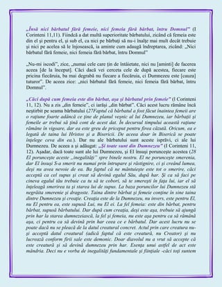„Însă nici bărbatul fără femeie, nici femeia fără bărbat, întru Domnul‖ (I
Corinteni 11,11). Fiindcă a dat multă superioritate bărbatului, zicând că femeia este
din el şi pentru el, şi sub el, ca nici pe bărbaţi să nu-i înalţe mai mult decât trebuie
şi nici pe acelea să le înjosească, ia aminte cum adaugă îndreptarea, zicând: „Nici
bărbatul fără femeie, nici femeia fără bărbat, întru Domnul‖
„Nu-mi iscodi‖, zice, „numai cele care ţin de întâietate, nici nu [aminti] de facerea
aceea [de la început]. Căci dacă vei cerceta cele de după acestea, fiecare este
pricina fiecăruia, ba mai degrabă nu fiecare a fiecăruia, ci Dumnezeu este [cauza]
tuturor‖. De aceea zice: „nici bărbatul fără femeie, nici femeia fără bărbat, întru
Domnul‖.
„Căci după cum femeia este din bărbat, aşa şi bărbatul prin femeie‖ (l Corinteni
11, 12). Nu a zis „din femeie‖, ci iarăşi „din bărbat‖. Căci acest lucru rămâne încă
neştirbit pe seama bărbatului (27Faptul că bărbatul a fost făcut înaintea femeii are
o raţiune foarte adâncă ce ţine de planul veşnic al lui Dumnezeu, iar bărbaţii şi
femeile ar trebui să ţină cont de acest dat. În decursul timpului această raţiune
rămâne în vigoare, dar ea este greu de priceput pentru firea căzută. Oricum, ea e
legată de taina lui Hristos şi a Bisericii. De aceea doar în Biserică se poate
înţelege ceva din ea.). Dar nu ale bărbatului sunt aceste isprăvi, ci ale lui
Dumnezeu. De aceea a şi adăugat: „Şi toate sunt din Dumnezeu‖ (I Corinteni 11,
12). Aşadar, dacă toate sunt ale lui Dumnezeu, şi El însuşi porunceşte acestea (28
El porunceşte aceste „inegalităţi” spre binele nostru. El ne porunceşte smerenia,
dar El însuşi S-a smerit nu numai prin întrupare şi răstignire, ci şi creând lumea,
deşi nu avea nevoie de ea. Ba faptul că ne mântuieşte este tot o smerire, căci
acceptă ca cel supus şi creat să devină egalul Său, după har. Şi ca să faci pe
cineva egalul tău trebuie ca tu să te cobori, să te smereşti în faţa lui, iar el să
înţeleagă smerirea ta şi starea lui de supus. La baza poruncilor lui Dumnezeu stă
negrăita smerenie şi dragoste. Taina dintre bărbat şi femeie conţine în sine taina
dintre Dumnezeu şi creaţie. Creaţia este de la Dumnezeu, nu invers, este pentru El,
nu El pentru ea, este supusă Lui, nu El ei. La fel femeia: este din bărbat, pentru
bărbat, supusă bărbatului. Dar după cum creaţia, deşi este aşa, trebuie să ajungă
prin har la starea dumnezeiască, la fel şi femeia, nu este aşa pentru ca să rămână
aşa, ci pentru ca să devină prin har ceea ce e bărbatul. Dar acest lucru nu se
poate dacă nu se pleacă de la datul creatural concret. Actul prin care creatura nu-
şi acceptă datul creatural (adică faptul că este creatură, nu Creator) şi nu
lucrează conform firii sale este demonic. Doar diavolul nu a vrut să accepte că
este creatură şi să devină dumnezeu prin har. Esenţa unui astfel de act este
mândria. Deci nu e vorba de inegalităţi fundamentale şi fiinţiale -căci toţi suntem
 