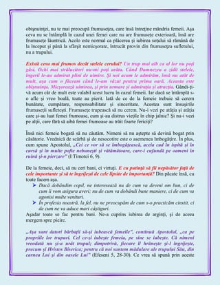 obişnuinţei, nu te mai preocupă frumuseţea, care însă întreţine mândria femeii. Aşa
ceva nu se întâmplă în cazul unei femei care nu are frumuseţe exterioară, însă are
frumuseţe lăuntrică. Acolo este normal ca plăcerea şi iubirea soţului să rămână de
la început şi până la sfârşit nemicşorate, întrucât provin din frumuseţea sufletului,
nu a trupului.
Există ceva mai frumos decât stelele cerului? Un trup mai alb ca al lor nu poţi
găsi. Ochi mai strălucitori nu-mi poţi arăta. Când Dumnezeu a zidit stelele,
îngerii le-au admirat plini de uimire. Şi noi acum le admirăm, însă nu atât de
mult, aşa cum o făceam când le-am văzut pentru prima oară. Aceasta este
obişnuinţa. Micşorează uimirea, şi prin urmare şi admiraţia şi atracţia. Gândi-ţi-
vă acum cât de mult este valabil acest lucru în cazul femeii. Iar dacă se întâmplă s-
o afle şi vreo boală, toate au pierit. Iată de ce de la femeie trebuie să cerem
bunătate, cumpătare, responsabilitate şi sinceritate. Acestea sunt însuşirile
frumuseţii sufleteşti. Frumuseţe trupească să nu cerem. Nu-i vezi pe atâţia şi atâţia
care şi-au luat femei frumoase, cum şi-au distrus vieţile în chip jalnic? Şi nu-i vezi
pe alţii, care fără să aibă femei frumoase au trăit foarte fericiţi?
Însă nici femeie bogată să nu căutăm. Nimeni să nu aştepte să devină bogat prin
căsătorie. Vrednică de scârbă şi de nesocotire este o asemenea îmbogăţire. În plus,
cum spune Apostolul, „Cei ce vor să se îmbogăţească, aceia cad în ispită şi în
cursă şi în multe pofte nebuneşti şi vătămătoare, care-i cufundă pe oameni în
ruină şi-n pierzare‖ (I Timotei 6, 9).
De la femeie, deci, să nu ceri bani, ci virtuţi. E cu putinţă să fii nepăsător faţă de
cele importante şi să te îngrijeşti de cele lipsite de importanţă? Din păcate însă, cu
toate facem aşa.
 Dacă dobândim copil, ne interesează nu de cum va deveni om bun, ci de
cum îi vom asigura averi; nu de cum va dobândi bune maniere, ci de cum va
agonisi multe venituri.
 În profesia noastră, la fel, nu ne preocupăm de cum s-o practicăm cinstit, ci
de cum ne va aduce mari câştiguri.
Aşadar toate se fac pentru bani. Ne-a cuprins iubirea de arginţi, şi de aceea
mergem spre pieire.
„Aşa sunt datori bărbaţii să-şi iubească femeile‖, continuă Apostolul, „ca pe
propriile lor trupuri. Cel ce-şi iubeşte femeia, pe sine se iubeşte. Că nimeni
vreodată nu şi-a urât trupul; dimpotrivă, fiecare îl hrăneşte şi-l îngrijeşte,
precum şi Hristos Biserica; pentru că noi suntem mădulare ale trupului Său, din
carnea Lui şi din oasele Lui‖ (Efeseni 5, 28-30). Ce vrea să spună prin aceste
 