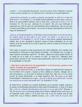 creaturi -, ci de inegalităţi funcţionale, necesare pentru bună rânduială a întregii
creaţii şi pentru ajungerea ei la îndumnezeire.), încrede-te şi nu grăi împotrivă.
„Judecaţi în voi înşivă: se cuvine ca femeia neacoperită cu totul să se roage lui
Dumnezeu?‖ (I Corinteni 11, 13). Iarăşi îi pune judecători ai celor spuse, ceea ce a
făcut şi în cazul jertfelor idoleşti. Căci şi acolo zice: „Judecaţi voi ceea ce zic‖ (I
Corinteni 10, 15). Iar aici: „Judecaţi în voi înşivă‖. Ba ceva mai înfricoşat le
sugerează aici. Căci în acest caz ocara [hybris] trece la Dumnezeu. Dar nu zice aşa,
ci cumva mai blând şi mai acoperit: „Se cuvine ca femeia neacoperită cu totul să se
roage lui Dumnezeu?‖.
„Sau nu vă învaţă însăşi firea că bărbatul, dacă îşi lasă plete, îi este lui necinste;
iar femeia dacă îşi lasă plete îi este slavă? Că părul i s-a dat în loc de
acoperământ‖ (I Corinteni 11, 14-15). Ceea ce face pururi, punând raţionamente
simple, face şi aici, alergând la obiceiul comun şi foarte ruşinându-i pe cei care
întârzie să înveţe acestea de la el [de la apostol], când ar fi putut să le înveţe şi din
obiceiul comun.
Căci unele ca acestea nu sunt necunoscute nici chiar barbarilor. Şi ia aminte cum
pretutindeni se foloseşte în chip biciuitor de limbaj. „Tot bărbatul care se roagă cu
capul acoperit necinsteşte capul lui‖. Şi iarăşi: „Dacă este ruşine pentru femeie să
se tundă sau să se radă, să se acopere cu totul‖. Şi iarăşi aici: „Bărbatul, dacă
poartă plete, necinste îi este. Femeia, dacă poartă plete, slavă îi este, că părul în loc
de acoperământ i-a fost dat‖.
- „Dar dacă i-a fost dat in loc de acoperământ‖, ar zice [careva], „pentru ce mai
trebuie să adauge alt acoperământ?‖
- Pentru că nu numai de la fire, ci si din libera alegere să mărturisească supunerea.
Iar că trebuie să te acoperi, a legiuit şi firea, luându-ţi-o înainte. Adaugă, dar, şi
cele din partea ta, ca să nu pari că răstorni şi legile firii, fapt care ar fi nu numai
[semn] de multă îndrăzneală, ci şi luptă împotriva firii. De aceea şi pe iudei
învinovăţindu-i, Dumnezeu le-a spus: „Ai ucis pe fiii tăi şi pe fiicele tale. Aceasta
este mai presus de toate urâciunile tale‖ (cf. Iezechiel 5, 9-10).
Şi iarăşi Pavel, certându-i pe romanii desfrânaţi, aşa le sporeşte osânda, zicând că
nu numai că întrebuinţau [lucrurile] în afara legii lui Dumnezeu, ci chiar şi în afara
firii. „Căci au schimbat întrebuinţarea firească cu cea în afara firii‖ (Romani 1,
26). De aceea şi aici se osteneşte pentru acest subiect, arătând însuşi acest lucru: că
nu legiuieşte nimic străin şi că la elini toate cele ce ţin de noutate sunt de fapt
contra firii. Aşa şi Hristos, arătând aceasta, a zis: „Câte vreţi să vă facă vouă
 
