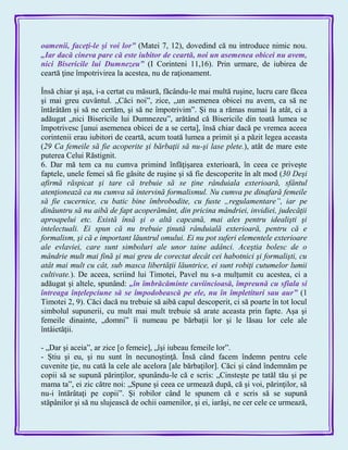 oamenii, faceţi-le şi voi lor‖ (Matei 7, 12), dovedind că nu introduce nimic nou.
„Iar dacă cineva pare că este iubitor de ceartă, noi un asemenea obicei nu avem,
nici Bisericile lui Dumnezeu‖ (I Corinteni 11,16). Prin urmare, de iubirea de
ceartă ţine împotrivirea la acestea, nu de raţionament.
Însă chiar şi aşa, i-a certat cu măsură, făcându-le mai multă ruşine, lucru care făcea
şi mai greu cuvântul. „Căci noi‖, zice, „un asemenea obicei nu avem, ca să ne
întărâtăm şi să ne certăm, şi să ne împotrivim‖. Şi nu a rămas numai la atât, ci a
adăugat „nici Bisericile lui Dumnezeu‖, arătând că Bisericile din toată lumea se
împotrivesc [unui asemenea obicei de a se certa], însă chiar dacă pe vremea aceea
corintenii erau iubitori de ceartă, acum toată lumea a primit şi a păzit legea aceasta
(29 Ca femeile să fie acoperite şi bărbaţii să nu-şi lase plete.), atât de mare este
puterea Celui Răstignit.
6. Dar mă tem ca nu cumva primind înfăţişarea exterioară, în ceea ce priveşte
faptele, unele femei să fie găsite de ruşine şi să fie descoperite în alt mod (30 Deşi
afirmă răspicat şi tare că trebuie să se ţine rânduiala exterioară, sfântul
atenţionează ca nu cumva să intervină formalismul. Nu cumva pe dinafară femeile
să fie cucernice, cu batic bine îmbrobodite, cu fuste „regulamentare”, iar pe
dinăuntru să nu aibă de fapt acoperământ, din pricina mândriei, invidiei, judecăţii
aproapelui etc. Există însă şi o altă capcană, mai ales pentru idealişti şi
intelectuali. Ei spun că nu trebuie ţinută rânduială exterioară, pentru că e
formalism, şi că e important lăuntrul omului. Ei nu pot suferi elementele exterioare
ale evlaviei, care sunt simboluri ale unor taine adânci. Aceştia bolesc de o
mândrie mult mai fină şi mai greu de corectat decât cei habotnici şi formalişti, cu
atât mai mult cu cât, sub masca libertăţii lăuntrice, ei sunt robiţi cutumelor lumii
cultivate.). De aceea, scriind lui Timotei, Pavel nu s-a mulţumit cu acestea, ci a
adăugat şi altele, spunând: „în îmbrăcăminte cuviincioasă, împreună cu sfiala si
întreaga înţelepciune să se împodobească pe ele, nu în împletituri sau aur‖ (1
Timotei 2, 9). Căci dacă nu trebuie să aibă capul descoperit, ci să poarte în tot locul
simbolul supunerii, cu mult mai mult trebuie să arate aceasta prin fapte. Aşa şi
femeile dinainte, „domni‖ îi numeau pe bărbaţii lor şi le lăsau lor cele ale
întâietăţii.
- „Dar şi aceia‖, ar zice [o femeie], „îşi iubeau femeile lor‖.
- Ştiu şi eu, şi nu sunt în necunoştinţă. Însă când facem îndemn pentru cele
cuvenite ţie, nu cată la cele ale acelora [ale bărbaţilor]. Căci şi când îndemnăm pe
copii să se supună părinţilor, spunându-le că e scris: „Cinsteşte pe tatăl tău şi pe
mama ta‖, ei zic către noi: „Spune şi ceea ce urmează după, că şi voi, părinţilor, să
nu-i întărâtaţi pe copii‖. Şi robilor când le spunem că e scris să se supună
stăpânilor şi să nu slujească de ochii oamenilor, şi ei, iarăşi, ne cer cele ce urmează,
 