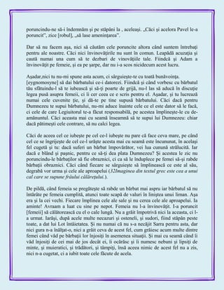 poruncindu-ne să-i îndemnăm şi pe stăpâni la , aceleaşi. „Căci şi acelora Pavel le-a
poruncit‖, zice [robul], „să lase ameninţarea‖.
Dar să nu facem aşa, nici să căutăm cele poruncite altora când suntem întrebaţi
pentru ale noastre. Căci nici învinovăţirile nu sunt în comun. Leapădă acuzaţia şi
caută numai una cum să te dezbari de vinovăţiile tale. Fiindcă şi Adam a
învinovăţit pe femeie, şi ea pe şarpe, dar nu i-a scos nicidecum acest lucru.
Aşadar,nici tu nu-mi spune asta acum, ci sârguieşte-te cu toată bunăvoinţa.
[eygnomosyne] să dai bărbatului ce-i datorezi. Fiindcă şi când vorbesc cu bărbatul
tău sfătuindu-l să te iubească şi să-ţi poarte de grijă, nu-l las să aducă în discuţie
legea pusă asupra femeii, ci îi cer ceea ce e scris pentru el. Aşadar, şi tu lucrează
numai cele cuvenite ţie, şi dă-te pe tine supusă bărbatului. Căci dacă pentru
Dumnezeu te supui bărbatului, nu-mi aduce înainte cele ce el este dator să le facă,
ci cele de care Legiuitorul te-a făcut responsabilă, pe acestea împlineşte-le cu de-
amănuntul. Căci aceasta mai cu seamă înseamnă să te supui lui Dumnezeu: chiar
dacă pătimeşti cele contrare, să nu calci legea.
Căci de aceea cel ce iubeşte pe cel ce-l iubeşte nu pare că face ceva mare, pe când
cel ce se îngrijeşte de cel ce-l urăşte acesta mai cu seamă este încununat, în acelaşi
fel cugetă şi tu: dacă suferi un bărbat împovărător, vei lua cunună strălucită. Iar
dacă e blând şi paşnic, pentru ce să-ţi dea plata Dumnezeu? Şi acestea le zic nu
poruncindu-le bărbaţilor să fie obraznici, ci ca să le înduplece pe femei să-şi rabde
bărbaţii obraznici. Căci când fiecare se sârguieşte să împlinească ce este al său,
degrabă vor urma şi cele ale aproapelui (32Imaginea din textul grec este cea a unui
cal care se supune frâului călăreţului.).
De pildă, când femeia se pregăteşte să rabde un bărbat mai aspru iar bărbatul să nu
întărâte pe femeia cumplită, atunci toate scapă de valuri în liniştea unui liman. Aşa
era şi la cei vechi. Fiecare împlinea cele ale sale şi nu cerea cele ale aproapelui. Ia
aminte! Avraam a luat cu sine pe nepot. Femeia nu l-a învinovăţit. I-a poruncit
[femeii] să călătorească cu el o cale lungă. Nu a grăit împotrivă nici la aceasta, ci l-
a urmat. Iarăşi, după acele multe necazuri şi osteneli, şi sudori, fiind stăpân peste
toate, a dat lui Lot întâietatea. Şi nu numai că nu s-a necăjit Sarra pentru asta, dar
nici gura n-a înălţat-o, nici a grăit ceva de acest fel, cum grăiesc acum multe dintre
femei când văd pe bărbaţii lor înjosiţi în asemenea situaţii. Şi mai cu seamă când îi
văd înjosiţi de cei mai de jos decât ei, îi ocărăsc şi îi numesc nebuni şi lipsiţi de
minte, şi muieratici, şi trădători, şi tâmpiţi, însă aceea nimic de acest fel nu a zis,
nici n-a cugetat, ci a iubit toate cele făcute de acela.
 