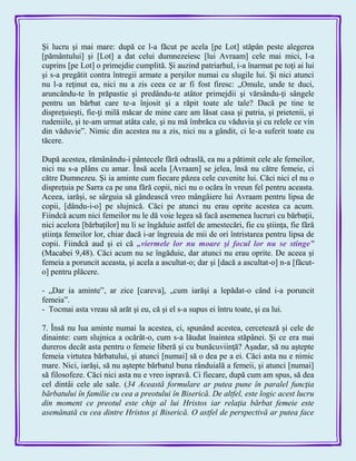 Şi lucru şi mai mare: după ce l-a făcut pe acela [pe Lot] stăpân peste alegerea
[pământului] şi [Lot] a dat celui dumnezeiesc [lui Avraam] cele mai mici, l-a
cuprins [pe Lot] o primejdie cumplită. Şi auzind patriarhul, i-a înarmat pe toţi ai lui
şi s-a pregătit contra întregii armate a perşilor numai cu slugile lui. Şi nici atunci
nu l-a reţinut ea, nici nu a zis ceea ce ar fi fost firesc: „Omule, unde te duci,
aruncându-te în prăpastie şi predându-te atâtor primejdii şi vărsându-ţi sângele
pentru un bărbat care te-a înjosit şi a răpit toate ale tale? Dacă pe tine te
dispreţuieşti, fie-ţi milă măcar de mine care am lăsat casa şi patria, şi prietenii, şi
rudeniile, şi te-am urmat atâta cale, şi nu mă îmbrăca cu văduvia şi cu relele ce vin
din văduvie‖. Nimic din acestea nu a zis, nici nu a gândit, ci le-a suferit toate cu
tăcere.
După acestea, rămânându-i pântecele fără odraslă, ea nu a pătimit cele ale femeilor,
nici nu s-a plâns cu amar. Însă acela [Avraam] se jelea, însă nu către femeie, ci
către Dumnezeu. Şi ia aminte cum fiecare păzea cele cuvenite lui. Căci nici el nu o
dispreţuia pe Sarra ca pe una fără copii, nici nu o ocăra în vreun fel pentru aceasta.
Aceea, iarăşi, se sârguia să gândească vreo mângâiere lui Avraam pentru lipsa de
copii, [dându-i-o] pe slujnică. Căci pe atunci nu erau oprite acestea ca acum.
Fiindcă acum nici femeilor nu le dă voie legea să facă asemenea lucruri cu bărbaţii,
nici acelora [bărbaţilor] nu li se îngăduie astfel de amestecări, fie cu ştiinţa, fie fără
ştiinţa femeilor lor, chiar dacă i-ar îngreuia de mii de ori întristarea pentru lipsa de
copii. Fiindcă aud şi ei că „viermele lor nu moare şi focul lor nu se stinge‖
(Macabei 9,48). Căci acum nu se îngăduie, dar atunci nu erau oprite. De aceea şi
femeia a poruncit aceasta, şi acela a ascultat-o; dar şi [dacă a ascultat-o] n-a [făcut-
o] pentru plăcere.
- „Dar ia aminte‖, ar zice [careva], „cum iarăşi a lepădat-o când i-a poruncit
femeia‖.
- Tocmai asta vreau să arăt şi eu, că şi el s-a supus ei întru toate, şi ea lui.
7. Însă nu lua aminte numai la acestea, ci, spunând acestea, cercetează şi cele de
dinainte: cum slujnica a ocărât-o, cum s-a lăudat înaintea stăpânei. Şi ce era mai
dureros decât asta pentru o femeie liberă şi cu bunăcuviinţă? Aşadar, să nu aştepte
femeia virtutea bărbatului, şi atunci [numai] să o dea pe a ei. Căci asta nu e nimic
mare. Nici, iarăşi, să nu aştepte bărbatul buna rânduială a femeii, şi atunci [numai]
să filosofeze. Căci nici asta nu e vreo ispravă. Ci fiecare, după cum am spus, să dea
cel dintâi cele ale sale. (34 Această formulare ar putea pune în paralel funcţia
bărbatului în familie cu cea a preotului în Biserică. De altfel, este logic acest lucru
din moment ce preotul este chip al lui Hristos iar relaţia bărbat femeie este
asemănată cu cea dintre Hristos şi Biserică. O astfel de perspectivă ar putea face
 