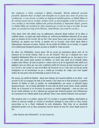 din căsătorie o trăire continuă a Sfintei Liturghii. Merită adâncită această
paralelă. Spunem doar că după cum liturghia nu se poate face doar de preot sau
credincioşi, ci este nevoie ca ambii să slujească laolaltă pentru ca Duhul Sfânt să
Se coboare peste toţi şi, în plus, trebuie să fie cu toţi pregătiţi, la fel în căsnicie se
cere curăţie şi sinceritate adâncă din partea fiecăruia şi împreună slujire, pentru
ca Duhul Sfânt să-i prefacă în chip conştient pe cei doi un trup şi un duh; ba mai
mult, să-i prefacă în trup al lui Hristos, când Hristos este totul în cei doi.)
Căci dacă celor din afară care ne pălmuiesc obrazul drept trebuie să le dăm şi
celălalt obraz, cu mult mai mult trebuie să suferim pe bărbatul obraznic.Şi nu spun
asta ca femeia să fie lovită. Să nu fie! Căci acest lucru este cea de pe urmă ocară
[hybris], nu pentru cea lovită, ci pentru cel ce loveşte, însă chiar dacă dintr-o
împrejurare oarecare ai parte, femeie, de un astfel de bărbat, nu te necăji, ci cugetă
că ai plată pusă deoparte pentru acestea şi laudă în viaţa aceasta.
Şi către voi, bărbaţilor, aceea spun. Să nu aveţi un asemenea păcat care să vă
silească să vă loviţi femeia. Dar ce zic de femeie? Nici pe o slujnică nu-i este
îngăduit bărbatului liber să o lovească sau să-şi pună mâinile pe ea. Iar dacă a lovi
o roabă este ocară mare pentru un bărbat, cu mult mai mult să-şi întindă mâna
asupra celei libere. Şi asta ar putea-o vedea cineva şi de la legiuitorii din afară (cei
păgâni) care nu silesc pe cea care a pătimit astfel de lucruri să mai locuiască cu cel
ce a lovit-o, de vreme ce este nevrednic de locuirea cu ca. Căci este cea de pe urmă
nelegiuire ca să necinsteşti ca pe o roabă pe tovarăşa de viaţă, care este legată
strâns de tine prin cele de trebuinţă şi prin Cel de sus.
De aceea, un astfel de bărbat - dacă mai trebuie să-l numim bărbat şi nu fiară - este
socotit la fel cu ucigaşii de tată şi de mamă. Căci dacă ne-a fost poruncit ca pentru
femeie să lăsăm şi tată, şi mamă, nu nedreptăţindu-i pe aceia, ci plinind legea
dumnezeiască - ba şi înşişi părinţilor le este atât de dorit acest lucru, încât, părăsiţi
fiind, au şi bucurie şi se învoiesc la aceasta cu multă sârguinţă -, cum nu este cea
de pe urmă nebunie ca să o înjosim pe aceasta [pe femeie] pentru care Dumnezeu
ne-a poruncit să-i lăsăm până şi pe părinţi? Deci, oare numai nebunie este aceasta?
Dar ruşinea cine o va suferi, spune-mi? Ce cuvânt-o va putea înfăţişa, când ţipete şi
urlete se aud pe stradă, şi vecinii şi trecătorii aleargă la casa celui ce face aceste
necuviinţe ca la o fiară vătămată la cele dinăuntru. Mai bine să se deschidă
pământul pentru cel ce face asemenea lucruri decât să mai fie văzut după aceea în
for.
- „Dar femeia este obraznică‖, ar zice [careva].
 