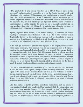 - Dar gândeşte-te că este femeie, vas slab, iar tu bărbat. Căci de aceea ai fost
„hirotonit‖ [echeirotonethes] conducător şi ţi s-a dat funcţia capului, ca să porţi
slăbiciunea celei conduse.( 35 Femeia este şi ea conducătoare în urma bărbatului.)
Fă-ţi, dar, strălucită conducerea. Şi va fi strălucită când nu necinsteşti pe cel
condus. Şi precum împăratul cu atât se arată mai cinstit, cu cât îl arată mai cinstit
pe locţiitorul lui, iar dacă necinsteşte şi ruşinează măreţia acelei vrednicii [a
locţiitorului], i se va tăia nu puţin din slava lui, aşa şi tu, dacă necinsteşti pe cea
care conduce după tine (36 Vânturile şi valurile sunt duhurile necurate şi
slăbiciunile firii.), îţi vatămi, şi nu oricum, chiar cinstea conducerii tale.
Aşadar, cugetând toate acestea, fii cu mintea întreagă, şi împreună cu acestea
cugetă şi la seara aceea când, chemându-te tatăl ei, ţi-a dat ca pe o comoară fiica şi,
despărţind-o de toţi - şi de mamă, şi de el, şi de casă -, a încredinţat în mâna ta
toată purtarea de grijă pentru ea. Gândeşte-te că, după Dumnezeu prin ea ai copiii
şi te-ai făcut tată; şi să fii şi din această cauză blând faţă de ea.
8. Nu vezi pe lucrătorii de pământ cum îngrijesc în tot chipul pământul care a
primit odată seminţele, chiar dacă ar avea mii de neajunsuri, cum ar fi lipsa de
rodnicie, buruienile rele, ploile abundente? Fă şi tu aceasta! Căci aşa, cel dintâi te
vei bucura şi de roade, şi de linişte. Căci şi liman este femeia, şi cel mai mare leac
de înveselire. Aşadar, dacă fereşti limanul de vânturi şi valuri (37 Dragostea
aceasta nu se referă la aspectul sexual, ci e vorba de o atitudine lăuntrică a minţii.
Mai adânc s-ar traduce: „să aibă gând bun faţă de bărbat”, „să fie de un gând cu
bărbatul”.), te vei bucura de multă siguranţă când te întorci din for. Iar dacă o
umpli de agitaţii şi tulburare, îţi pregăteşti un naufragiu mai cumplit.
Deci, ca să nu se întâmple asta, fă ceea ce îţi zic. Când se întâmplă ceva întristător
în casă din cauză că ea a greşit, mângâi-o şi nu îndelunga întristarea. Chiar dacă
lepezi toate, nimic nu este mai întristător decât a nu o avea pe femeie locuind cu
tine cu dragoste [eynoia]. Iar dacă îi spui păcatul să nu-i spui nimic aşa de dureros
care să o răzvrătească, încât şi pentru aceste motive iubirea [agape] ei să-ţi fie mai
de preţ decât toate (38 Este ca în călugărie: nu trebuie să pui nimic al tău mai
presus de voia celuilalt.).
Căci dacă trebuie să purtăm greutăţile unii altora, cu mult mai mult ale femeii. Şi
chiar dacă ar fi săracă, să n-o ocărăşti. Chiar dacă ar fi fără de minte, să nu treci
peste ea, ci mai degrabă învaţ-o (39 Este esenţial ca soţul să înţeleagă că
partenerul este însăşi viaţa lui. Trebuie să-i acorde celuilalt răbdare, înţelegere,
timp etc. adică tot ce are el. Fără această asumare a problemelor celuilalt,
indiferent cât de prosteşti sau derizorii ar părea, nu există dragoste jertfelnică şi
 