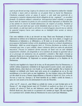 soţii nu pot deveni un trup. Lupta şi în căsnicie este tot împotriva duhurilor răutăţii
şi trebuie o mare artă şi smerenie ca să putem birui cu harul lui Dumnezeu.
Căsătoria asumată serios ar putea fi uneori o cale mult mai potrivită de o
cunoaştere a tainelor dumnezeieşti decât călugăria de tip „regiment”, cu ascultări
formale. O căsătorie adâncă, centrată pe descoperirea tainei celuilalt, se apropie
foarte mult de vieţuirea în pustie în care ucenicul trăia împreună cu bătrânul său
şi lua aminte în concret la modul dumnezeiesc de vieţuire al aceluia. Patimile şi
pornirile rele pot mult mai uşor să fie tămăduite dacă cei doi se ??? în cele mai
mici detalii, cu atât mai mult cu cât între ei există dragoste sinceră (nu ne referim
la aspectul trupesc) lucru care adesea nu se întâmplă între ucenic şi stareţ.)
[rythmizein].
Căci este mădular al tău şi aţi devenit un trup. Dacă este flecăreaţă şi beţivă şi
mânioasă nu trebuie să te îndurerezi pentru acestea, nici să te mânii, ci roagă-L pe
Dumnezeu şi îndeamn-o, şi sfăluieşte-o, şi fă toate ca să scoţi patima (40 Deci,
preocuparea bărbatului trebuie să fie despătimirea femeii şi a femeii despătimirea
bărbatului. Altfel nu există dragoste între ei. Privirea fiecăruia nu trebuie să fie
orientată spre sine, ci spre celălalt. Atunci căsătoria oferă un cadru de adevărată
mucenicie. Fiecare în căsătorie devine mucenic de bună voie nu atât răbdând
neajunsurile celuilalt, cât sârguindu-se să se dezbare de atenţia la egoismul său şi
să se preocupe de mântuirea (nu de patimile!) celuilalt.). Dar dacă o loveşti şi
adânceşti boala nu te mai grijeşti de ea. Căci înfruntarea se destramă prin blândeţe
nu prin altă înfruntare. Şi împreună cu acestea gândeşte-te şi la răsplata de la
Dumnezeu.
Când îţi este îngăduit să o lepezi de la tine, nu fă asta pentru frica lui Dumnezeu, ci
suferă-i atâtea neajunsuri, temându-te de legea pusă în aceste cazuri, care opreşte a
lepăda femeia, chiar dacă are vreo boală, şi vei lua plată negrăită. Dar şi înainte de
răsplată vei dobândi cele foarte mari prin aceea că o pregăteşti pe ea sa fie mai
ascultătoare şi tu devii prin ea mai îngăduitor. Se zice despre cineva din filosofii
cei din afară că avea o femeie împovărătoare şi flecară şi beţivă (41 Este vorba de
Socrate şi soţia lui, Xantipa.). Şi fiind întrebat de ce rabdă o astfel de femeie, a
spus că o are acasă ca loc de antrenament în cele ale filosofiei.
„Căci voi fi‖, zicea el, „mai blând cu ceilalţi de vreme ce sunt învăţat prin ea în
fiecare zi‖. Aţi strigat lucruri mari (42 Probabil că auditorii au lăsat să le scape
strigăte de uimire.)? Însă eu mă îndurerez acum mult, când păgânii sunt mai
filosofi decât noi, deşi nouă ni s-a poruncit să-i urmăm pe îngeri. Ba mai degrabă
ni s-a poruncit să-L urmăm chiar pe Dumnezeu în ceea ce priveşte blândeţea.
 