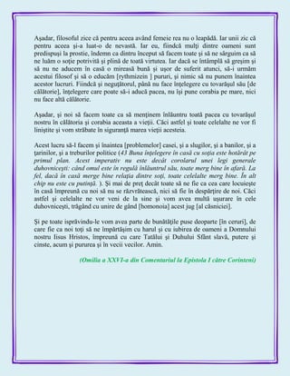 Aşadar, filosoful zice că pentru aceea având femeie rea nu o leapădă. Iar unii zic că
pentru aceea şi-a luat-o de nevastă. Iar eu, fiindcă mulţi dintre oameni sunt
predispuşi la prostie, îndemn ca dintru început să facem toate şi să ne sârguim ca să
ne luăm o soţie potrivită şi plină de toată virtutea. Iar dacă se întâmplă să greşim şi
să nu ne aducem în casă o mireasă bună şi uşor de suferit atunci, să-i urmăm
acestui filosof şi să o educăm [rythmizein ] pururi, şi nimic să nu punem înaintea
acestor lucruri. Fiindcă şi neguţătorul, până nu face înţelegere cu tovarăşul său [de
călătorie], înţelegere care poate să-i aducă pacea, nu îşi pune corabia pe mare, nici
nu face altă călătorie.
Aşadar, şi noi să facem toate ca să menţinem înlăuntru toată pacea cu tovarăşul
nostru în călătoria şi corabia aceasta a vieţii. Căci astfel şi toate celelalte ne vor fi
liniştite şi vom străbate în siguranţă marea vieţii acesteia.
Acest lucru să-l facem şi înaintea [problemelor] casei, şi a slugilor, şi a banilor, şi a
ţarinilor, şi a treburilor politice (43 Buna înţelegere în casă cu soţia este hotărât pe
primul plan. Acest imperativ nu este decât corolarul unei legi generale
duhovniceşti: când omul este în regulă înlăuntrul său, toate merg bine în afară. La
fel, dacă în casă merge bine relaţia dintre soţi, toate celelalte merg bine. În alt
chip nu este cu putinţă. ). Şi mai de preţ decât toate să ne fie ca cea care locuieşte
în casă împreună cu noi să nu se răzvrătească, nici să fie în despărţire de noi. Căci
astfel şi celelalte ne vor veni de la sine şi vom avea multă uşurare în cele
duhovniceşti, trăgând cu unire de gând [homonoia] acest jug [al căsniciei].
Şi pe toate isprăvindu-le vom avea parte de bunătăţile puse deoparte [în ceruri], de
care fie ca noi toţi să ne împărtăşim cu harul şi cu iubirea de oameni a Domnului
nostru Iisus Hristos, împreună cu care Tatălui şi Duhului Sfânt slavă, putere şi
cinste, acum şi pururea şi în vecii vecilor. Amin.
(Omilia a XXVI-a din Comentariul la Epistola I către Corinteni)
 