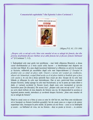 Comentariul capitolului 7 din Epistola I către Corinteni 1
(Migne,P.G. 61, 151-160)
„Despre cele ce mi-aţi scris: bine este omului să nu se atingă de femeie, dar din
pricina desfrâului fiecare bărbat să-şi aibă femeia lui şi fiecare femeie bărbatul
ei‖ (I Corinteni 7, 1-2).
l. Îndreptând cele mai grele trei probleme - mai întâi sfâşierea Bisericii, a doua
cazul desfrânatului şi a treia cazul celui lacom - a întrebuinţat mai departe un
cuvânt mai blând. Şi a pus după [acestea] îndemnul şi sfâtuirea cu privire la nuntă
şi feciorie, odihnind pe ascultător după cele mai împovărătoare (2 Esenţial în
predică este ca omul să plece zidit. Uneori e nevoie să-l scuturi pe credincios,
alteori să-l domoleşti, scopul fiind acela ca el să plece întărit şi hotărât spre a face
cele auzite.), în cea de-a doua epistolă face exact pe dos: începe de la cele mai
blânde şi sfârşeşte în cele mai întristătoare. Dar şi aici, potrivind bine cuvântul
despre feciorie, iarăşi ajunge la cele mai biciuitoare; şi nu le pune pe toate dintr-o
dată, ci variază cuvântul în fiecare [caz], după cum cere momentul şi nevoia
lucrurilor puse [în discuţie]. De aceea zice: „despre cele care mi-aţi scris‖. Căci i-
au scris dacă trebuie să stea departe de femeie sau nu. Şi răspunzând la acestea şi
legiuind pentru nuntă, introduce şi cuvântul despre feciorie: „bine este omului să
nu se atingă de femeie‖.
Dacă tu cauţi ceea ce e bine şi ceea ce este în vârf de tot, mai bine este nicidecum
să te însoţeşti cu femeie [omilein gynaiki]. Iar de cauţi ceea ce e sigur şi de ajutor
neputinţei tale, însoţeşte-te prin nuntă. Şi pentru că era firesc - ceea ce se întâmplă
şi acum - ca bărbatul să vrea, iar nu femeia - deşi se poate şi invers -, ia aminte
 