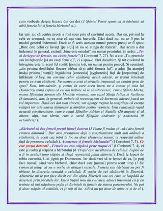 cum vorbeşte despre fiecare din cei doi (3 Sfântul Pavel spune ca şi bărbatul să
aibă femeia lui şi femeia bărbatul ei.).
Iar unii zic că pentru preoţi a fost spus prin el cuvântul acesta. Dar eu, privind la
cele ce urmează, nu aş zice că aşa stau lucrurile. Căci dacă nu, nu ar fi pus la
modul general îndemnul. Dacă ar fi scris acestea numai pentru preoţi ar fi spus:
„Bine este celui ce învaţă [pe alţii] să nu se atingă de femeia‖. Dar acum a dat
îndemnul în general, zicând: „bine este omului‖, nu numai preotului. Şi iarăşi: „Te-
ai dezlegat de femeie, nu căuta femeie‖ (I Corinteni 7, 27). Nu a zis: „Tu, preotule
sau învăţătorule [să nu cauţi femeie]‖, ci a spus-o fără deosebire. Şi tot cuvântul în
întregime este în acest fel rostit: [pentru toţi, nu numai pentru preoţi]. Şi spunând:
„din pricina desfrâului fiecare bărbat să-şi aibă femeia lui‖, a adus [în atenţie]
însăşi pricina [nunţii]: îngăduinţa [concesia] [sygkoresis] faţă de [neputinţa] de
înfrânare (4.Deşi nu convine celor căsătoriţi acest adevăr, ar trebui întrebaţi
pentru ce s-au căsătorit. Nu cumva a avut şi atracţia trupească un cuvânt greu de
spus? Sunt, într-adevăr, şi cazuri în care acest lucru nu a contat şi voia lui
Dumnezeu arată expres că cei doi trebuie să se căsătorească, cum e Sfânta Marta,
mama Sfântului Simeon din Muntele minunat, sau cazul Sfinţii Iulian şi Vasilissa
(8 ianuarie), dar, în general, trebuie să recunoaştem că hormonii adesea joacă un
rol important. Dacă cei doi sunt sinceri, vor ajunge treptat la conştiinţa că esenţa
relaţiei lor este unirea duhurilor şi minţilor pentru veşnicie. Unii realizează rapid
această conştientizare, cum e cazul Sfinţilor Adrian şi Natalia (26 august) şi al
altora, alţii, mai târziu, cum e cazul Sfinţilor Andronic şi Anastasia (9
octombrie).).
„Bărbatul să dea femeii preţul [time] datorat (5 Poate fi tradus şi „să-i dea femeii
cinstea datorată”. Dar asta presupune deja o conştientizare mult mai adâncă a
căsătoriei, în acest caz intră în joc nu doar elementul sexual, ci respectul adânc
faţă de persoana celuilalt.). Asemenea şi femeia bărbatului‖ (l Corinteni 7, 3). Ce
este preţul datorat? „Femeia nu este stăpână peste trupul ei‖ (I Corinteni 7, 4), ci
este şi roabă şi stăpână a bărbatului (6 Preţul este ascultarea de celălalt. Faptul de
a fi în acelaşi timp stăpân şi slugă reprezintă plata datoriei.). Dacă te lepezi de
robia cuvenită, L-ai jignit pe Dumnezeu. Iar dacă vrei să te lepezi de ea, [o poţi
face numai] când vrea bărbatul, chiar dacă este [numai] pentru scurt timp (7 De
remarcat totuşi că nu e vorba de abuzuri sexuale. Femeia sau bărbatul nu pot fi
obiecte la discreţia sexuală a celuilalt. E vorba de cei căsătoriţi în Biserică.
Abuzurile nu le pot face decât cei din afara Bisericii sau cei care se leapădă de
Biserică, prin păcatele lor. Dacă trupul meu nu e al meu, atunci înseamnă că şi eu
trebuie să îmi stăpânesc pofta şi dorinţele în funcţie de starea partenerului. Nu pot
fi doar stăpân al celuilalt, ci şi rob al lui. Adică nu ţin doar de mine ci şi de el.).
 