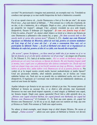cuvinte? Ne proiectează o imagine mai puternică, un exemplu mai viu. Totodată ne
conduce mai aproape şi cu mai multă limpezime de încă o îndatorire a noastră.
Ca să nu spună cineva că, „Acela Dumnezeu a fost şi S-a dat pe sine‖, de aceea
Pavel zice: „Aşa sunt datori şi bărbaţii…‖. Prin urmare nu e vorba de o harismă, de
un dar, ci de o îndatorire, de o obligaţie. După ce zice, „să-şi iubească femeile ca
pe propriile lor trupuri‖, adaugă: Căci „nimeni vreodată nu şi-a urât trupul;
dimpotrivă, fiecare îl hrăneşte şi-l îngrijeşte‖. Şi cum este femeia trup al tău?
Citim în cartea „Facerii‖ că, atunci când Adam s-a trezit şi a văzut-o pe femeia pe
care Dumnezeu a plăsmuit-o din coasta lui, a spus: „De data aceasta iată os din
oasele mele şi carne din carnea mea!‖ (Facere 2, 23). Aşadar aşa cum Domnul
îngrijeşte cu blândeţe de Biserică, adică de noi toţi, pentru că suntem mădulare
ale Lui, trup al Lui şi oase ale Lui – şi asta o cunoaştem bine noi, cei ce
participăm la Sfintele Taine –, la fel şi bărbatul este dator să se îngrijească cu
blândeţe de soţia lui, pentru că din el s-a zidit, este bucată din trupul lui.
„De aceea‖, spune Scriptura, „va lăsa omul pe tatăl său şi pe mama sa şi se va
lipi de femeia sa şi cei doi (prin căsătorie) vor fi un trup‖, un singur om (Facerea
2, 24; Efeseni 5, 31). Iată şi al treilea motiv. Aici se arată că bărbatul, după ce-i
părăseşte pe cei care l-au născut, se lipeşte de femeie. De aici înainte trupul, tatăl
şi mama, nasc copil care se plăsmuieşte din unirea seminţelor lor. Încât toţi trei
sunt un singur trup, aşa cum şi noi la fel suntem un trup cu Hristos. Aşadar câtă
iubire ai pentru tine, atâta iubire vrea Dumnezeu să ai şi pentru femeia ta. Nu
vedeţi că şi în trupul nostru există multe lucruri nedesăvârşite şi multe lipsuri?
Unul are picioarele strâmbe, altul mâinile paralizate, un al treilea are vreun
mădular bolnav etc. Însă nici nu se poartă rău cu mădularul acela, nici nu-l taie;
dimpotrivă, îl îngrijeşte şi-l ocroteşte mai mult decât pe mădularele sănătoase, şi
motivul este lesne de înţeles.
Aşadar iubeşte-o pe femeia ta tot aşa cum te iubeşti şi pe tine. Nu numai pentru că
bărbatul şi femeia au aceeaşi fire, ci şi dintr-o altă pricină, mai însemnată:
Deoarece nu mai sunt două trupuri separate, ci unul singur; şi bărbatul este capul,
iar femeia trupul. După cum spune apostolul Pavel într-o altă epistolă de-a sa,
„Hristos este capul oricărui bărbat, iar capul femeii este bărbatul, iar capul lui
Hristos este Dumnezeu‖ (I Corinteni 11, 3). Însă aşa cum spune, că „capul lui
Hristos este Dumnezeu‖, la fel zic şi eu că, după cum noi suntem un trup, aşa este
şi Hristos cu Tatăl. Prin urmare şi Tatăl este capul nostru.
Ne aduce şi două exemple, unul despre trup şi altul despre Hristos. De aceea şi
adaugă: „Taina aceasta‖ – adică cea care spune că bărbatul şi femeia vor deveni
 