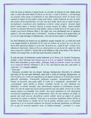 Căci de aceea şi datorie a numit lucrul, ca să arate că nimeni nu este stăpân peste
sine, ci sunt robi unul altuia (8 Dacă cei doi duc o viaţă în Hristos, o să înţeleagă
că această robie poate fi prefăcută în una duhovnicească, încât să înveţe să-şi
supună în chipul cel mai adânc voinţa unul altuia. Astfel căsătoria nu este cu nimic
mai prejos decât monahismul. Cei doi (sau mai mulţi, dacă sunt şi copii) învaţă o
necruţătoare crucificare prin lepădarea oricărei voinţe proprii. Această luptă
foarte aspră aduce o bucurie imensă şi uneşte nespus de adânc. Atunci familia
devine cu adevărat Biserică în chip deplin, când cei mulţi devin de un cuget şi de o
simţire prin harul Duhului Sfânt.). Iar când vezi vreo desfrânată care te ispiteşte,
spune-i: „Nu este trupul meu, ci al femeii‖. Acestea şi femeia să le spună către cei
ce vor să-i sape întreaga ei înţelepciune: „Nu este al meu trupul, ci al bărbatului‖.
Iar dacă bărbatul sau femeia nu au stăpânire asupra trupului lor, cu mult mai mult
n-au asupra banilor şi lucrurilor (9 În casă nu trebuie să se facă nici cel mai mic
lucru fără împreuna sfătuire a celor doi. Şi pentru un „capăt de aţă” trebuie să se
sfătuiască împreună. Adam şi Eva au căzut pentru că au lucrat de capul lor, fără
ştirea unuia de celălalt.). Auziţi câte aveţi bărbaţi şi câţi aveţi femei. Căci dacă nu
trebuie să ai trupul tău, cu atât mai mult lucrurile şi banii tăi.
În altă privinţă, dă bărbatului multă întâietate şi în Noul şi în Vechiul Testament,
zicând: „Către bărbatul tău întoarcerea ta şi el te va stăpâni‖ (Facerea 3,16). Iar
Pavel face deosebire şi scrie astfel: „Bărbaţi, iubiţi pe femeile voastre iar femeia
să se teamă de bărbat‖ (Efeseni 5, 25; 5, 33). Aici însă nu mai este „mai mare‖ şi
„mai mic‖, ci o singură stăpânie.
- Cum aşa?
- Deoarece cuvântul său era despre întreaga înţelepciune [feciorie], în celelalte
[privinţe] să fie mai mare bărbatul, unde însă e vorba de întreaga înţelepciune, nu
(10 Ar părea că e vorba de inegalitate şi de faptul că femeia ar fi bună doar pentru
plăcerile bărbaţilor. Feministele jubilează acuzând „misoginismul” sfinţilor.
Numai că lucrurile stau puţin altfel. E vorba de o inegalitate „funcţională” nu
„principială” între bărbat şi femeie. Celelalte lucruri în care bărbatul are
întâietate, în ultimă instanţă, sunt subordonate trupului şi trebuinţelor proprii.
Deci ele sunt de speţă mai joasă decât propriul trup (de pildă, oricine îşi va lăsa
munca pentru a-şi tămădui vreo boală). Aşa încât egalitatea în cele importante
surclasează inegalitatea în cele neimportante. Oare nu este nebunie, de pildă, să
punem mai mult preţ pe deosebirea culorii ochilor decât pe faptul că suntem
înzestraţi în comun cu raţiune? Cam aşa e cu pretinsa inegalitate dintre bărbat şi
femeie. Când femeia se curăţă cât de cât de patimi, înţelege exact ce înseamnă
supunerea ei şi că această supunere nu lezează nicidecum egalitatea cu bărbatul.
Ea va găsi în această supunere (sau, în limbaj monahal, „ascultare”) o mare
 