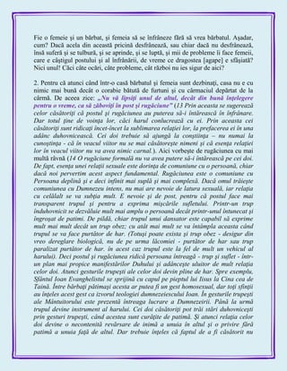 Fie o femeie şi un bărbat, şi femeia să se înfrâneze fără să vrea bărbatul. Aşadar,
cum? Dacă acela din această pricină desfrânează, sau chiar dacă nu desfrânează,
însă suferă şi se tulbură, şi se aprinde, şi se luptă, şi mii de probleme îi face femeii,
care e câştigul postului şi al înfrânării, de vreme ce dragostea [agape] e sfâşiată?
Nici unul! Căci câte ocări, câte probleme, cât război nu ies sigur de aici?
2. Pentru că atunci când într-o casă bărbatul şi femeia sunt dezbinaţi, casa nu e cu
nimic mai bună decât o corabie bătută de furtuni şi cu cârmaciul depărtat de la
cârmă. De aceea zice: „Nu vă lipsiţi unul de altul, decât din bună înţelegere
pentru o vreme, ca să zăboviţi în post şi rugăciune‖ (13 Prin aceasta se sugerează
celor căsătoriţi că postul şi rugăciunea au puterea să-i întărească în înfrânare.
Dar totul ţine de voinţa lor, căci harul conlucrează cu ei. Prin aceasta cei
căsătoriţi sunt ridicaţi încet-încet la sublimarea relaţiei lor, la prefacerea ei în una
adânc duhovnicească. Cei doi trebuie să ajungă la conştiinţa – nu numai la
cunoştinţa - că în veacul viitor nu se mai căsătoreşte nimeni şi că esenţa relaţiei
lor în veacul viitor nu va avea nimic carnal.). Aici vorbeşte de rugăciunea cu mai
multă râvnă (14 O rugăciune formală nu va avea putere să-i întărească pe cei doi.
De fapt, esenţa unei relaţii sexuale este dorinţa de comuniune cu o persoană, chiar
dacă noi pervertim acest aspect fundamental. Rugăciunea este o comuniune cu
Persoana deplină şi e deci infinit mai suplă şi mai complexă. Dacă omul trăieşte
comuniunea cu Dumnezeu intens, nu mai are nevoie de latura sexuală, iar relaţia
cu celălalt se va subţia mult. E nevoie şi de post, pentru că postul face mai
transparent trupul şi pentru a exprima mişcările sufletului. Printr-un trup
înduhovnicit se dezvăluie mult mai amplu o persoană decât printr-unul întunecat şi
îngroşat de patimi. De pildă, chiar trupul unui dansator este capabil să exprime
mult mai mult decât un trup obez; cu atât mai mult se va întâmpla aceasta când
trupul se va face purtător de har. (Totuşi poate exista şi trup obez - desigur din
vreo dereglare biologică, nu de pe urma lăcomiei - purtător de har sau trup
paralizat purtător de har. în acest caz trupul este la fel de mult un vehicul al
harului). Deci postul şi rugăciunea ridică persoana întreagă - trup şi suflet - într-
un plan mai propice manifestărilor Duhului şi adânceşte uluitor de mult relaţia
celor doi. Atunci gesturile trupeşti ale celor doi devin pline de har. Spre exemplu,
Sfântul Ioan Evanghelistul se sprijină cu capul pe pieptul lui Iisus la Cina cea de
Taină. Între bărbaţi pătimaşi acesta ar putea fi un gest homosexual, dar toţi sfinţii
au înţeles acest gest ca izvorul teologiei dumnezeiescului Ioan. În gesturile trupeşti
ale Mântuitorului este prezentă întreaga lucrare a Dumnezeirii. Până la urmă
trupul devine instrument al harului. Cei doi căsătoriţi pot trăi stări duhovniceşti
prin gesturi trupeşti, când acestea sunt curăţite de patimă. Şi atunci relaţia celor
doi devine o necontenită revărsare de inimă a unuia în altul şi o privire fără
patimă a unuia faţă de altul. Dar trebuie înţeles că faptul de a fi căsătorit nu
 