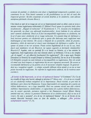 scuteşte de patimă, ci căsătoria este doar o îngăduinţă temporară a patimii, nu o
cantonare în ea. Prin harul cununiei se dă posibilitatea ca cei doi să iasă din
trupescul grosier. Să fim conştienţi că există desfrâu şi în căsătorie, cum adesea
atenţiona părintele Arsenie Boca.).
Căci dacă ar opri să se roage pe cei ce se împreunează unul cu altul, cum ar avea o
anume vreme rugăciunea neîncetată (15 Sfântul Pavel spune în epistola întâi către
tesaloniceni: „Rugaţi-vă neîncetat” (I Tesaloniceni 5, 17). Aceasta era învăţătura
lui generală, nu doar cea adresată tesalonicenilor. Acest îndemn le era adresat
unor oameni căsătoriţi. Dacă ar fi fost incompatibilă rugăciunea cu căsătoria, nu
le-ar fi spus unor căsătoriţi să se roage neîncetat. Un anumit timp de înfrânare e
însă necesar pentru cei căsătoriţi spre a gusta din dulceaţa unei rugăciuni mai
îndelungate şi mai intense. De aceea e limpede de ce posturile, zilele de praznic,
duminica, zilele de miercuri şi vineri sunt răstimpuri de înfrânare a soţilor. Se va
spune că poate ei nu vor aceasta. Poate exista îngăduinţă de la caz la caz, însă,
dacă sunt mădulare vii ale Bisericii, îşi supun cugetele şi dorinţele rânduielilor
Bisericii.)? Aşadar, este cu putinţă Şi a te însoţi cu femeie, şi a lua aminte la
rugăciune, însă rugăciunea este mai intensă când e şi înfrânare. Că nu a zis simplu
„să vă rugaţi‖, ci „să zăboviţi [scolazete] [în rugăciune]‖. [Şi a spus aşa], fiindcă
[însoţirea cu femeie] îţi ocupă [timpul şi mintea] [ascholia], iar nu că ar fi necurăţie
(16 Relaţiile sexuale nu sunt întinate şi incompatibile cu rugăciunea. Dar ele arată
că omul este încă trupesc şi rugăciunea lui nu are vigoarea necesară. De aceea se
recomandă înfrânarea şi nu pentru că ar fi necurate relaţiile trupeşti. În general -
deşi nu e neapărat regulă – o relaţie sexuală slăbeşte tăria minţii şi ea nu se mai
poate încorda în rugăciune. Ne referim la rugăciunea adâncă, nu la rostirea unor
cuvinte.).
„Şi iarăşi să fiţi împreună, ca să nu vă ispitească Satana‖ (l Corinteni 7,5). Ca să
nu creadă că lege este lucrul, adaugă şi pricina (17 Ideea este: „Ca să nu se creadă
că cei căsătoriţi trebuie neapărat să se împreuneze. Dacă rezistă, ei pot trăi în
înfrânare spre slava lui Dumnezeu. Cauza împreunării est neputinţa de a purta un
război duhovnicesc, nu o lege imuabilă. Deci nu cutuma social sau alte criterii
stabilesc împreunarea căsătoriţilor, ci capacitatea de a purta război duhovnicesc,
sau în cazuri speciale, porunca expresă a lui Dumnezeu (cazul Sfintei Marta
amintit mai sus, căreia i-a poruncit Dumnezeu să se căsătorească, deşi ea nu ar fi
vrut).). Şi care e aceasta? „Ca să nu vă ispitească Satana‖. Şi ca să înveţi că nu
numai diavolul lucrează ceea ce ţine de adulter, a adăugat: „Din pricina
neînfrânării voastre‖ (7, 5).
 
