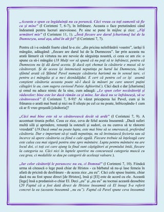 „Aceasta o spun ca îngăduinţă nu ca poruncă. Căci vreau ca toţi oamenii să fie
ca şi mine‖ (I Corinteni 7, 6-7), în înfrânare. Aceasta o face pretutindeni când
îndeamnă pentru lucruri anevoioase. Pe sine se pune în mijloc şi zice: „Fiţi
următori mie‖ (I Corinteni 11, 1). „Însă fiecare are darul [charisma] lui de la
Dumnezeu, unul aşa, altul în alt fel‖ (I Corinteni 7, 7).
Pentru că i-a osândit foarte când le-a zis: „din pricina neînfrânării voastre‖, iarăşi îi
mângâie, adăugând: „fiecare are darul lui de la Dumnezeu‖. Iar prin aceasta nu
arată lămurit că virtutea nu are nevoie de sârguinţa noastră, ci ceea ce am zis: o
spune ca să-i mângâie (18 Mulţi vor să spună că nu poţi să te înfrânezi, pentru că
Dumnezeu nu îţi dă darul acesta. Şi dacă eşti chemat la căsătorie e musai să te
căsătoreşti. Şi de aceea îşi întemeiază neputinţa pe harul lui Dumnezeu, însă
sfântul arată că Sfântul Pavel numeşte căsătoria harismă nu în sensul tare, ci
pentru a-i mângâia şi a nu-i deznădăjdui. E cert că pentru cel ce îşi asumă
conştient căsătoria aceasta poate să-l ducă la măsuri pe care uneori puţini
călugări le au, cum sugera cuviosul Paisie Aghioritul.). Căci dacă e dar [charisma]
şi omul nu aduce nimic de la sine, cum adaugă: „Le spun celor necăsătoriţi şi
văduvelor: bine este lor dacă rămân ca şi mine. Iar dacă nu se înfrânează, să se
căsătorească‖ (I Corinteni 7, 8-9)? Ai văzut priceperea lui Pavel, cum şi în
frânarea o arată mai bună şi nici nu îl sileşte pe cel ce nu poate, înfricoşându-1 cum
că ar fi vreo greşeală [căsătoria]?
„Căci mai bine este să se căsătorească decât să ardă‖ (I Corinteni 7, 9). A
accentuat tirania poftei. Ceea ce zice, ceva de felul acesta înseamnă: „Dacă suferi
multă silă şi aprindere, renunţă la osteneli şi sudori, ca nu cumva să te răstorni
vreodată‖ (19.Dacă omul nu poate lupta, este mai bine să se smerească, preferând
căsătoria. Dar e important să-şi vadă neputinţa, nu să învinuiască fecioria sau să
încerce să apere căsătoria ca fiind o cale egală. Fiecare trebuie să înţeleagă care
este calea cea mai sigură pentru sine spre mântuire. Lupta pentru mântuire nu are
locul doi, ci toţi cei care ajung la final sunt câştigători ai premiului întâi, fiecare
la categoria sa. Căci nici în luptele sportive nu concurează categoria muscă cu
cea grea, ci medaliile se dau pe categorii de aceleaşi valoare.).
„Iar celor căsătoriţi le poruncesc nu eu, ci Domnul‖ (l Corinteni 7, 10). Fiindcă
urma să citească o lege pusă chiar de Hristos - ca bărbatul să nu-şi lase femeia în
afară de pricină de desfrânare - de aceea zice „nu eu‖. Căci cele spuse înainte, chiar
dacă nu au fost spuse direct [de Hristos], însă şi [El] este de acord cu ele. Această
[lege] însă a predanisit-o chiar El. Deci „eu‖ şi „nu eu‖ au tocmai această deosebire
(20 Faptul că a fost dată direct de Hristos înseamnă că El însuşi S-a referit
concret la ea (aceasta înseamnă „nu eu”). Faptul că Pavel spune ceva înseamnă
 