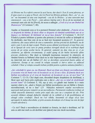 că Hristos nu S-a referit concret la acel lucru, dar dacă i S-ar fi cerut părerea, ar
fi spus exact ce a spus şi Pavel, căci în Pavel tot Hristos grăieşte. Deci „eu” şi „nu
eu” nu înseamnă că una este inspirată - cea de la Hristos - şi una oarecum mai
omenească - cea a lui Pavel -, cum adesea înţeleg unii.). Şi ca să nu socoteşti că
omeneşti sunt cele ale lui [Pavel], de aceea a adăugat: „Cred că şi eu am Duhul lui
Dumnezeu‖ (I Corinteni 7, 40).
Aşadar, ce înseamnă ceea ce le-a poruncit Domnul celor căsătoriţi: „Femeia să nu
se despartă de bărbat. Şi dacă chiar se desparte să rămână nemăritată sau să se
împace cu bărbatul. Şi bărbatul să nu-şi lase femeia‖ (I Corinteni 7, 10-11)?
Fiindcă şi pentru înfrânare şi pentru alte pretexte şi micimi de suflet se întâmplă să
fie dezbinări, mai bine este să nu se facă nici începutul acestora (21 În general,
căsătoria, din cauza iubirii de sine a oamenilor, devine pricină de dezbinări, nu de
unire cum îi este de fapt scopul. Pentru aceea sfântul avertizează că mai bine este
să te lipseşti de ceva care ar putea produce nereguli decât să te scârbeşti după
aceea de pe urma acelui lucru. În general, oamenii nu dau vina pe ei, ci pe
căsătorie, pe diferite circumstanţe, şi astfel ajung să fie hulite lucrurile sfinte
precum căsătoria.). Dar dacă se întâmplă [asemenea necazuri în căsnicie], să
rămână femeia cu bărbatul chiar dacă nu se mai împreunează; ci [să rămână] ca să
nu intervină nici un alt bărbat (22 Aici se dezvăluie caracterul foarte adânc al
căsătoriei. Esenţa ei nu constă în relaţia sexuală ci într-o unire cu adâncul
celuilalt. Chiar şi relaţia sexuală trebuie jertfită pentru a păstra unitatea familiei.).
„Iar celorlalţi le spun eu, nu Domnul. Dacă un frate are femeie necredincioasă
şi aceasta vrea de bună voie să locuiască cu el, să nu o lase. Şi femeia dacă are
bărbat necredincios şi el vrea de bunăvoie să locuiască cu ea, să nu-l lase‖ (I
Corinteni 7, 12-13). Căci după cum, discutând despre despărţirea de desfrânaţi, a
făcut uşor acel lucru prin explicaţia care a dat-o: „dar nu cu totul de desfrânaţii
acestei lumi‖ (I Corinteni 5, 10), aşa şi aici, s-a gândit mai înainte la o mare
uşurare când a zis: „dacă o femeie are bărbat necredincios sau un bărbat o femeie
necredincioasă, să nu o lase‖ (23 Nădejdea mântuirii soţului necredincios
uşurează mult povara vieţuirii cu un necredincios. Partenerul credincios trebuie să
rabde atacurile demonice venite prin soţul său care nu e conştient de ele. Prin
această răbdare alungă duhurile răutăţii de la celălalt şi îi dă posibilitatea să
aleagă calea credinţei. Dacă nu l-ar răbda, înseamnă că alege să-şi lase
aproapele în mâna diavolului, şi prin aceasta dovedeşte că el însuşi nu este de fapt
creştin adevărat.).
- Ce zici? Dacă e necredincios să rămână cu femeia, iar dacă e desfrânat, nu? Şi
asta cu atât mai mult cu cât desfrâul este [păcat] mai mic decât necredinţa.
 