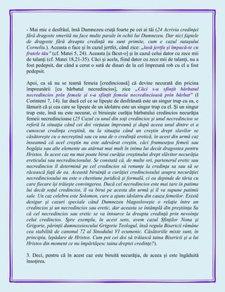 - Mai mic e desfrâul, însă Dumnezeu cruţă foarte pe cei ai tăi (24 Acrivia credinţei
fără dragoste smerită nu face multe parale în ochii lui Dumnezeu. Dar nici faptele
de dragoste fără dreapta credinţă nu sunt primite, cum e cazul sutaşului
Corneliu.). Aceasta o face şi în cazul jertfei, când zice: „lasă jertfa şi împacă-te cu
fratele tău‖ (cf. Matei 5, 24). Aceasta [a făcut-o] şi în cazul celui dator cu zece mii
de talanţi (cf. Matei 18,21-35). Căci şi acela, fiind dator cu zece mii de talanţi, nu a
fost pedepsit, dar când a cerut o sută de dinari de la cel împreună rob cu el a fost
pedepsit.
Apoi, ca să nu se teamă femeia [credincioasă] că devine necurată din pricina
împreunării [cu bărbatul necredincios], zice „Căci s-a sfinţit bărbatul
necredincios prin femeie şi s-a sfinţit femeia necredincioasă prin bărbat‖ (I
Corinteni 7, 14). Iar dacă cel ce se lipeşte de desfrânată este un singur trup cu ea, e
lămurit că şi cea care se lipeşte de un idolatru este un singur trup cu el. Şi un singur
trup este, însă nu este necurat, ci biruieşte curăţia bărbatului credincios necurăţia
femeii necredincioase (25 Cazul cu unul din soţi credincios şi unul necredincios se
referă la situaţia când cei doi vieţuiau împreună şi după aceea unul dintre ei a
cunoscut credinţa creştină, nu la situaţia când un creştin drept slavilor se
căsătoreşte cu o necreştină sau cu una de o credinţă eretică, în acest din urmă caz
înseamnă că acel creştin nu este adevărat creştin, căci frumuseţea femeii sau
bogăţia sau alte elemente au atârnat mai mult în inima lui decât dragostea pentru
Hristos. În acest caz nu mai poate birui curăţia creştinului drept slăvitor necurăţia
ereticului sau necredinciosului. Se constată că, de multe ori, partenerul eretic sau
necredincios îl determină pe cel credincios să renunţe la credinţa sa sau să se
răcească faţă de ea. Această biruinţă a curăţiei credinciosului asupra necurăţiei
necredinciosului nu este o chestiune juridică şi formală, ci ea depinde de tăria cu
care fiecare îşi trăieşte convingerea. Dacă cel necredincios este mai tare în patima
lui decât soţul credincios, îl va birui pe acesta din urmă şi îl va supune patimii
sale. Un caz celebru este Solomon, care a ajuns idolatru din cauza femeilor. Există
desigur şi cazuri speciale când Dumnezeu blagosloveşte o relaţie între un
credincios şi un necredincios sau eretic, dar aceasta se întâmplă din preştiinţa Sa
că cel necredincios sau eretic se va întoarce la dreapta credinţă prin nevoinţa
celui credincios. Spre exemplu, în acest sens, avem cazul Sfinţilor Nona şi
Grigorie, părinţii dumnezeiescului Grigorie Teologul, însă regula Bisericii rămâne
cea stabilită de canonul 72 al Sinodului VI ecumenic. Căsătoriile mixte sunt, în
principiu, lepădare de Hristos. Cum pot cei doi să trăiască taina Bisericii şi a lui
Hristos din moment ce nu împărtăşesc taina dreptei credinţe?).
3. Deci, pentru că în acest caz este biruită necurăţia, de aceea şi este îngăduită
însoţirea.
 