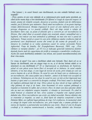 - Dar [atunci |, in cazul femeii care desfrânează, nu este osândit bărbaţii care o
leapădă?
- [Nu], pentru că aici este nădejde să se mântuiască prin nuntă parte pierdută, pe
când acolo nunta deja a fost destrămată (26 Sfântul se leagă de aspectul trupesc al
nunţii, anume de relaţiile sexuale, deoarece şi acestea, ţinând cont de slăbiciunea
omului, pot fi folosite spre mântuire. Dacă omul necredincios, el nu poate înţelege
relaţia duhovnicească. Relaţia trupească în acest că este mijlocul prin care el
pricepe dragostea ce i-o poartă celălalt. Deci cât timp există o relaţie de
deschidere între soţi, ea poate fi folosită spre a converti pe cel necredincios la
Hristos. Dar când chiar şi această relaţie este avariată, atunci, nemaifiind nici o
legătură, nici măcar cea mai animalică şi pătimaşă, nu mai este nici o şansă de
îndreptare. Totuşi există şi cazuri în care prin răbdarea soţului credincios faţă de
partenerul care desfrânează acesta din urmă îşi dă seama de greşeală şi se
întoarce la credinţă (a se vedea asemenea cazuri în cartea cuviosului Paisie
Aghioritul, Viaţa de familie, Ed. Evanghelismos Bucureşti, 2003, cap. „Prin
răbdare se menţine familia”, p) 47) Ca şi indicaţie generală mântuirea familiei
depinde foarte mult de capacitatea de jertfă şi renunţare a membrilor credincioşi..
Acolo [în cazul desfrâului] amândoi s-au stricat, aici [cazul necredinciosului] este
doar vina unuia.
Ce vreau să spun? Cea care a desfrânat odată este întinată. Deci dacă cel ce se
lipeşte de desfrânată, este un singur trup cu ea, şi el devine întinat odată ce se
amestecă cu cea desfrânată (27 El se împreunează cu desfrânata de bunăvoie,
ştiind că este păcat acest lucru Deci el acceptă să se întineze, în cazul soţului
idolatru, el nu mai alege, ci este legat de nevoie de acela, prin relaţia pe care au
avut-o înainte de a şti de Hristos. În cazul în care de bună voie se căsătoreşte cu
un necredincios, din cauza poftei sau a banilor , atunci el de bună voie acceptă să
se întineze. Neîntinarea are loc doar în cazul în care cei doi ai fost împreună mai
înainte şi apoi unul s-a convertit la dreapta credinţă. Prin botez omul se dezleagă
de legătura pătimaşă faţă de trup. Orice păcat nu face decât să lege sufletul în
chip pătimaş de trup şi de lume. Asta înseamnă că orice acţiune pătimaşă a
trupului se transmite în suflet, dar şi invers. Deci, în omul care face păcatul, duhul
său nu mai are stăpânire asupra trupului, ci situaţia se inversează. Pe când în
omul botezat şi conştient de har, orice acţiune a trupului este supusă puterii
duhului său. Orice necredincios sau eretic are duhul necurăţit. Starea duhului său
se transmite şi trupului, ca unul ce, fiind lipsit de simţirea conştientă a harul
Duhului Sfânt, are sufletul legat pătimaş de trup. Cel credincios, în momentul când
se atinge de trupul celui necredincios, are, prin trupul său, o anume părtăşie cu
starea de înşelare a partenerului necredincios sau eretic. Dacă el este în dreapta
credinţă şi în simţirea nemincinoasă a harului, curăţia duhului său biruieşte
 