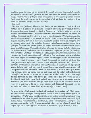 înşelarea care încearcă să se lipească de trupul său prin intermediul trupului
partenerului, ba mai mult, puterea harului imprimată în trupul celui credincios
începe să înrâurească şi trupul celui necredincios şi prin acesta şi duhul aceluia.
Deci, până la urmăreşte vorba de un război al tăriei duhurilor soţilor.). Şi de
aceea s-a dus toată curăţia, aici însă nu e aşa.
- Dar cum?
- Necurat este [bărbatul] idolatru, dar femeia nu este necurată. Dacă ar fi avut
părtăşie cu el în ceea ce era el necurat - adică în necredinţă [asebeia] (28 Asebeia
desemnează nu doar lipsa de credinţă în Dumnezeu, ci şi falsa adică erezia.) -, şi
ea urma să devină necurată. Acum însă idolatrul este necurat în ceva iar femeia are
părtăşie [koinonei] cu el în altceva, în care el nu este necurat (29 Aşadar, necurăţia
ţine de alegerea minţii şi de voinţă, nu de fire. Firea poate fi înrâurită de starea
alegerii noastre, dar ea în sine nu e necurată. Trupul ereticului pângărit prin
persistarea lui în erezie, dar odată cu întoarcerea la dreapta credinţă trupul lui se
sfinţeşte. În acest sens spune sfântul că trupul ereticului nu este necurat, căci e
făptura lui Dumnezeu. Necurată este doar alegerea lui, starea duhului său în care
stă de bună voie.). Căci nunta este şi amestecare a trupurilor, precum [se înţelege]
prin [cuvântul] „părtăşie‖ [koinonia]. Şi iarăşi, acesta (30 Bărbatul credincios care
vieţuieşte cu femeie necredincioasă.) nădejde a fost numit pentru femeie, căci ea
este strâns legată [de bărbatul ei] (31 Pentru că este legată adânc de bărbatul ei,
fie şi prin relaţie trupească – care, totuşi, în general, nu poate să aibă loc fără
vreo participarea sufletului -, poate exista nădejdea mântuirii ei.). Acela (32
Bărbatul credincios al unei femei care desfrânează. În acest caz se rupe şi uiţi
legătură dintre soţi.) însă [nu poate fi numit] foarte uşor [nădejde pentru soţia lui].
Căci pentru cea care a necinstit timpul de mai înainte şi a fost a altuia şi a distrus
cele ce ţin pe drept de nuntă, cum va mai putea să-i fie [soţul] nedreptăţit numit
[„nădejde‖] de vreme ce acesta i-a rămas ca un străin? Iarăşi, în acel caz, după
desfrâu bărbatul nu mai este bărbat [al femeii sale] (33 De vreme ce ea a
desfrânat.). Aici însă, chiar dacă idolatră este femeia, nu se nimiceşte dreptul
bărbatului (34 Adică bărbatul este pe drept soţul ei şi are un cuvânt de spus în
ceea ce o priveşte.). Şi nu a spus simplu: „să locuiască împreună cu cel
necredincios‖, ci cu cel [necredincios] care vrea [şi el să stea cu ea].
De aceea a zis: „Şi el vrea de bunăvoie să locuiască împreună cu ea‖. Căci, spune-
mi, când şi cele ale dreptei credinţe rămân curate şi sunt si nădejdi bune pentru cel
necredincios (35 Dar dacă există pericolul să se vatăme dreapta credinţă, trebuie
ca cel credincios să se despartă, în acest sens călugăria este mai puternică decât
nunta, deşi se vehicula ideea că nunta ar fi „taină”, iar călugăria „ierurgie”. Însă
nu stau chiar aşa lucrurile. În multe cazuri de sfinţi care au plecat de acasă fără
să ştie soţii lor şi copiii (Sfânta Matroana, 9 noiembrie, Sfinţii Simeon şi Ioan - 21
 