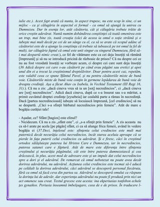 iulie etc.). Acest fapt arată că nunta, în aspect trupesc, nu este scop în sine, ci un
mijloc - ca şi călugăria în aspectul ei formal - ca omul să ajungă la unirea cu
Dumnezeu. Dar în esenţa lor, atât căsătoria, cât şi călugăria trebuie trăite de
orice creştin adevărat. Nuntă numim dobândirea conştiinţei că toată omenirea este
un trup, mai bine zis, toată creaţia (căci de aceea ia omul o soţie străină şi o
iubeşte mai mult decât pe cei de un sânge cu el, ca să se arate că scopul adânc al
căsătoriei este de a ajunge la conştiinţa că trebuie să iubească pe tot omul la fel de
mult), iar călugărie faptul că omul este unit singur cu singurul Dumnezeu, fără să-
i mai despartă nimic creat.), ce fel de vătămare este ca cei deja însoţiţi să rămână
[împreună] şi să nu se introducă pricină de războaie de prisos? Că nu despre cei ce
nu au fost vreodată însoţiţi se vorbeşte acum, ci despre cei care sunt deja însoţiţi
(36 Adică despre cei care s-au căsătorit pe când erau păgâni sau eretici şi apoi
unul din ei a trecut la creştinismul dreptslăvitor. Doar pentru acest caz, repetăm,
este valabil ceea ce spune Sfântul Pavel, şi nu pentru căsătoriile mixte de bună
voie. Căsătoriile mixte de bună voie conţin în germene lepădarea de bună voie de
dreapta credinţă. Aşa a făcut Ahav cu Isabela, în Vechiul Testament (III Regi 16,
31).). Că nu a zis: „dacă cineva vrea să ia un [soţ] necredincios‖, ci „dacă cineva
are [soţ] necredincios‖. Adică dacă cineva, după ce s-a însurat sau s-a măritat, a
primit cuvântul dreptei credinţe [eysebeia] iar cealaltă parte a rămas în necredinţă.
Dacă [partea necredincioasă] iubeşte să locuiască împreună, [cel credincios] să nu
se despartă. „Căci s-a sfinţit bărbatul necredincios prin femeie‖. Atât de mare e
bogăţia curăţiei tale!
- Aşadar, ce? Sfânt [hagios] este elinul?
- Nicidecum. Că nu a zis „sfânt este‖, ci „s-a sfinţit prin femeie‖. A zis aceasta nu
ca să-l arate pe acela [pe păgân] sfânt, ci ca să alunge frica femeii, având în vedere
bogăţia ei (37.Deci, înţelesul este: sfinţenia celui credincios este mult mai
puternică decât necurăţia celui necredincios, încât starea aceluia aproape că se
pierde în faţa puterii celui credincios cu adevărat. Şi e firesc, căci în creştinul
ortodox sălăşluieşte puterea lui Hristos Care e Dumnezeu, iar în necredincios,
puterea satanei care e făptură. Atât de mare este diferenţa între sfinţenia
creştinului şi necurăţia păgânului, cât este între puterea dumnezeiască şi cea
drăcească, în plus, acest mod de adresare este şi un impuls dat celui necredincios
spre a dori şi el adevărul. De remarcat că omul nebotezat nu poate avea decât
dorirea adevărului, nu adevărul. Acţiunea celui credincios este tocmai să-l aducă
pe celălalt la dorirea adevărului, căci adevărul se descoperă personal fiecăruia,
fără ca omul să facă ceva din partea sa. Adevărul se descoperă omului ca răspuns
la dorinţa lui de adevăr, dar experienţa adevărului nu poate fi produsă prin nici un
act omenesc sau creat. Textul grecesc este acesta: ina ekperiusias tonfobon echele
ţes gynaikos. Periusia înseamnă îmbelşugare, ceea de e de prisos. În traducere l-
 