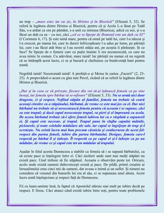 un trup – „mare este; iar eu zic, în Hristos şi în Biserică‖ (Efeseni 5, 32). Se
referă la legătura dintre Hristos şi Biserică, pentru că şi Acela L-a lăsat pe Tatăl
Său, s-a arătat ca om pe pământ, s-a unit cu mireasa (Biserica), adică cu noi, şi s-a
făcut un duh cu ea – cu noi, căci „cel ce se lipeşte de Domnul este un duh cu El‖
(I Corinteni 6, 17). Şi este taină mare, pentru că omul pe tatăl lui, care l-a născut şi
l-a crescut, pe mama lui, care în dureri înfricoşătoare l-a adus pe lume, pe părinţii
lui, care i-au făcut atât bine şi l-au ocrotit atâţia ani, pe aceştia îi părăseşte. Şi ce
face? Se lipeşte de o femeie care cu puţin înainte îi era necunoscută, cu care nu
avea nimic în comun. Cu adevărat, mare taină! Iar părinţii nu numai că nu regretă
că se întâmplă acest lucru, ci se şi bucură şi cheltuiesc cu bunăvoinţă bani pentru
nuntă.
Negrăită taină! Necercetată taină! A profeţit-o şi Moise în cartea „Facerii‖ (2, 23-
25). A propovăduit-o acum cu glas tare Pavel, zicând că se referă la legătura dintre
Hristos şi Biserică.
„Dar şi în ceea ce vă priveşte, fiecare din voi să-şi iubească femeia ca pe sine
însuşi, iar femeia spre bărbat să se-nfioare‖ (Efeseni 5, 33). Nu se arată aici doar
dragoste, ci şi respect. Nefiind stăpân al familiei, femeia nu trebuie să ceară
aceeaşi cinstire cu a stăpânului, bărbatul, de vreme ce este mai jos ca el. Dar nici
bărbatul nu trebuie să-şi nesocotească femeia pentru că aceasta i se supune, căci
ea este trupul; şi dacă capul nesocoteşte trupul, va pieri şi el împreună cu acela.
De aceea bărbatul trebuie să-i ofere femeii iubirea lui ca o răsplată a supunerii
ei. Şi capul este necesar, şi trupul. Trupul pune în slujba capului mâinile,
picioarele, şi toate celelalte mădulare ale sale, iar capul se îngrijeşte de trup şi-l
ocroteşte. Nu există lucru mai bun precum căsnicia şi conlucrarea de acest fel:
respect din partea femeii, iubire din partea bărbatului. Desigur, femeia care-l
respectă pe bărbat îl şi iubeşte. Îl respectă ca pe capul ei şi-l iubeşte ca pe un
mădular, de vreme ce şi capul este tot un mădular al trupului.
Aşadar în felul acesta Dumnezeu a stabilit ca femeia să i se supună bărbatului, ca
să existe pace şi înţelegere între ei. Căci nicăieri unde sunt mai mulţi stăpâni nu
există pace. Unul trebuie să fie stăpânul. Aceasta o observăm peste tot. Oricum,
acolo unde există oameni duhovniceşti există şi pace. De pildă, primii creştini ai
Ierusalimului erau cinci mii de oameni, dar aveau o inimă şi un suflet. Şi nimeni nu
considera că vreunul din bunurile lui era al său, ci se supuneau unul altuia. Acest
lucru arată înţelepciune şi respect faţă de Dumnezeu.
Fii cu luare-aminte însă, la faptul că Apostolul stăruie mai mult pe iubire decât pe
respect. E firesc. Căci atunci când există iubire între soţi, pentru toate problemele
 