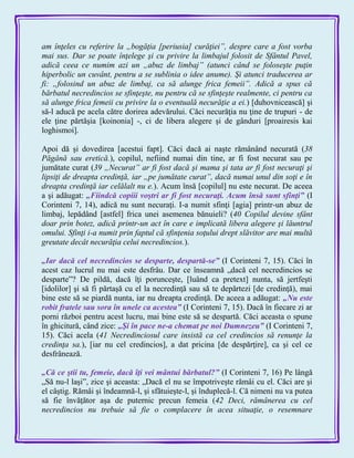 am înţeles cu referire la „bogăţia [periusia] curăţiei”, despre care a fost vorba
mai sus. Dar se poate înţelege şi cu privire la limbajul folosit de Sfântul Pavel,
adică ceea ce numim azi un „abuz de limbaj” (atunci când se foloseşte puţin
hiperbolic un cuvânt, pentru a se sublinia o idee anume). Şi atunci traducerea ar
fi: „folosind un abuz de limbaj, ca să alunge frica femeii”. Adică a spus că
bărbatul necredincios se sfinţeşte, nu pentru că se sfinţeşte realmente, ci pentru ca
să alunge frica femeii cu privire la o eventuală necurăţie a ei.) [duhovnicească] şi
să-l aducă pe acela către dorirea adevărului. Căci necurăţia nu ţine de trupuri - de
ele ţine părtăşia [koinonia] -, ci de libera alegere şi de gânduri [proairesis kai
loghismoi].
Apoi dă şi dovedirea [acestui fapt]. Căci dacă ai naşte rămânând necurată (38
Păgână sau eretică.), copilul, nefiind numai din tine, ar fi fost necurat sau pe
jumătate curat (39 „Necurat” ar fi fost dacă şi mama şi tata ar fi fost necuraţi şi
lipsiţi de dreapta credinţă, iar „pe jumătate curat”, dacă numai unul din soţi e în
dreapta credinţă iar celălalt nu e.). Acum însă [copilul] nu este necurat. De aceea
a şi adăugat: „Fiindcă copiii voştri ar fi fost necuraţi. Acum însă sunt sfinţi‖ (I
Corinteni 7, 14), adică nu sunt necuraţi. I-a numit sfinţi [agia] printr-un abuz de
limbaj, lepădând [astfel] frica unei asemenea bănuieli? (40 Copilul devine sfânt
doar prin botez, adică printr-un act în care e implicată libera alegere şi lăuntrul
omului. Sfinţi i-a numit prin faptul că sfinţenia soţului drept slăvitor are mai multă
greutate decât necurăţia celui necredincios.).
„Iar dacă cel necredincios se desparte, despartă-se‖ (I Corinteni 7, 15). Căci în
acest caz lucrul nu mai este desfrâu. Dar ce înseamnă „dacă cel necredincios se
desparte‖? De pildă, dacă îţi porunceşte, [luând ca pretext] nunta, să jertfeşti
[idolilor] şi să fi părtaşă cu el la necredinţă sau să te depărtezi [de credinţă), mai
bine este să se piardă nunta, iar nu dreapta credinţă. De aceea a adăugat: „Nu este
robit fratele sau sora în unele ca acestea‖ (I Corinteni 7, 15). Dacă în fiecare zi ar
porni război pentru acest lucru, mai bine este să se despartă. Căci aceasta o spune
în ghicitură, când zice: „Şi în pace ne-a chemat pe noi Dumnezeu‖ (I Corinteni 7,
15). Căci acela (41 Necredinciosul care insistă ca cel credincios să renunţe la
credinţa sa.), [iar nu cel credincios], a dat pricina [de despărţire], ca şi cel ce
desfrânează.
„Că ce ştii tu, femeie, dacă îţi vei mântui bărbatul?‖ (I Corinteni 7, 16) Pe lângă
„Să nu-l laşi‖, zice şi aceasta: „Dacă el nu se împotriveşte rămâi cu el. Căci are şi
el câştig. Rămâi şi îndeamnă-l, şi sfătuieşte-l, şi înduplecă-l. Că nimeni nu va putea
să fie învăţător aşa de puternic precun femeia (42 Deci, rămânerea cu cel
necredincios nu trebuie să fie o complacere în acea situaţie, o resemnare
 