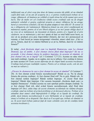 indiferentă sau al cărei scop ţine doar de lumea aceasta (de pildă, să nu rămână
copiii fără tată, că nu am alt acoperiş etc.), ci partea credincioasă trebuie să se
roage, sfătuiască, să lumineze pe celălalt şi toată râvna lui să fie numai spre acest
lucru. Dar de multe ori cel credincios rabdă ocara credinţei sale nu de dragul
mântuirii celuilalt ci pentru confortul propriu şi atunci răbdarea lui nu atrage
harul şi convertirea celuilalt.). Şi nici nu pune asupra ei vreo silă (43 În sensul că
nu e obligatoriu să-l mântuiască. Mântuirea femeii nu este strict condiţionată de
mântuirea soţului, pentru că el are liberă alegere şi ea nu-l poate obliga dacă el
nu vrea să se mântuiască, nu înseamnă că femeia, pentru că e legată de el prin
căsătorie, nu se mântuieşte.), nici nu-i spune să lase cu totul baltă acest lucru, ca
nici să nu producă ceva prea împovărător [femeii], dar nici să-i poruncească să
renunţe, ci lasă lucrul pe seama nesiguranţei viitorului, atunci când zice: „Căci ce
ştii tu, femeie, dacă îţi vei mântui bărbatul şi ce şti tu, bărbate, dacă îţi vei mântui
femeia?‖
Şi iarăşi: „însă fiecăruia după cum i-a împărţit Dumnezeu, cum l-a chemat
Domnul, aşa să umble. A fost chemat cineva fiind tăiat împrejur? Să nu se
ascundă. A fost chemat cineva în netăiere împrejur, în aceasta să rămână. Ai
fost chemat rob, nu te îngriji‖ (cf. I Corinteni 7,17-21). Acestea nu aduc nimic
mai mult credinţei. Aşadar, nu te supăra, nici nu te tulbura. Căci credinţa le întrece
pe toate acestea (44 Toate aceste diferenţe ţin de chipul lumii acesteia trecătoare.
Credinţa însă priveşte realităţile veşnice. Pentru cel ce trăieşte acolo, cele de aici
nu mai au valoare.).
„Fiecare în chemarea în care a fost chemat în aceea să rămână‖ (I Corinteni 7,
20). Ai fost chemat având femeie necredincioasă? Rămâi cu ea. Nu îţi alunga
femeia din pricina credinţei. Ai fost chemat fiind rob? Nu te griji. Rămâi rob. Ai
fost chemat netăiat împrejur? Rămâi netăiat împrejur. Ai crezut fiind tăiat
împrejur? Rămâi tăiat împrejur. Căci aceasta înseamnă „fiecăruia după cum i-a
împărţit Dumnezeu‖. Fiindcă acestea nu sunt oprelişti pentru dreapta credinţă. Tu
ai fost chemat fiind rob, altul având femeie necredincioasă, altul fiind tăiat
împrejur (45 Deci, atâta timp cât aceste elemente accidentale nu vătăma dreapta
credinţă, omul nu trebuie să-şi facă probleme şi să dorească altceva. Trebuie să ia
atitudine doar atunci când împrejurările îl oblige să se lepede de credinţă. De
pildă, dacă femeia necredincioasă îi cere bărbatului să se lepede de credinţă,
atunci el trebuie să se despartă. Dar dacă ea îl acceptă aşa, trebuie să rămână cu
ea. În acest mod trebuie judecat faţă de toate celelalte care ţin de condiţia lumii
acesteia trecătoare.).
 