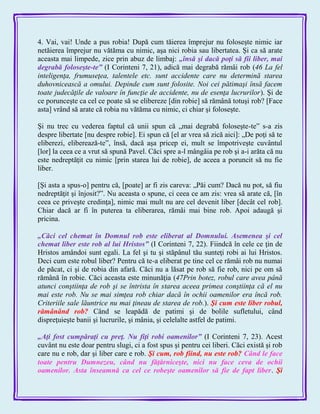 4. Vai, vai! Unde a pus robia! După cum tăierea împrejur nu foloseşte nimic iar
netăierea împrejur nu vătăma cu nimic, aşa nici robia sau libertatea. Şi ca să arate
aceasta mai limpede, zice prin abuz de limbaj: „însă şi dacă poţi să fii liber, mai
degrabă foloseşte-te‖ (I Corinteni 7, 21), adică mai degrabă rămâi rob (46 La fel
inteligenţa, frumuseţea, talentele etc. sunt accidente care nu determină starea
duhovnicească a omului. Depinde cum sunt folosite. Noi cei pătimaşi însă facem
toate judecăţile de valoare în funcţie de accidente, nu de esenţa lucrurilor). Şi de
ce porunceşte ca cel ce poate să se elibereze [din robie] să rămână totuşi rob? [Face
asta] vrând să arate că robia nu vătăma cu nimic, ci chiar şi foloseşte.
Şi nu trec cu vederea faptul că unii spun că „mai degrabă foloseşte-te‖ s-a zis
despre libertate [nu despre robie]. Ei spun că [el ar vrea să zică aici]: „De poţi să te
eliberezi, eliberează-te‖, însă, dacă aşa pricep ei, mult se împotriveşte cuvântul
[lor] la ceea ce a vrut să spună Pavel. Căci spre a-l mângâia pe rob şi a-i arăta că nu
este nedreptăţit cu nimic [prin starea lui de robie], de aceea a poruncit să nu fie
liber.
[Şi asta a spus-o] pentru că, [poate] ar fi zis careva: „Păi cum? Dacă nu pot, să fiu
nedreptăţit şi înjosit?‖. Nu aceasta o spune, ci ceea ce am zis: vrea să arate că, [în
ceea ce priveşte credinţa], nimic mai mult nu are cel devenit liber [decât cel rob].
Chiar dacă ar fi în puterea ta eliberarea, rămâi mai bine rob. Apoi adaugă şi
pricina.
„Căci cel chemat în Domnul rob este eliberat al Domnului. Asemenea şi cel
chemat liber este rob al lui Hristos‖ (I Corinteni 7, 22). Fiindcă în cele ce ţin de
Hristos amândoi sunt egali. La fel şi tu şi stăpânul tău sunteţi robi ai lui Hristos.
Deci cum este robul liber? Pentru că te-a eliberat pe tine cel ce rămâi rob nu numai
de păcat, ci şi de robia din afară. Căci nu a lăsat pe rob să fie rob, nici pe om să
rămână în robie. Căci aceasta este minunăţia (47Prin botez, robul care avea până
atunci conştiinţa de rob şi se întrista în starea aceea primea conştiinţa că el nu
mai este rob. Nu se mai simţea rob chiar dacă în ochii oamenilor era încă rob.
Criteriile sale lăuntrice nu mai ţineau de starea de rob.). Şi cum este liber robul,
rămânând rob? Când se leapădă de patimi şi de bolile sufletului, când
dispreţuieşte banii şi lucrurile, şi mânia, şi celelalte astfel de patimi.
„Aţi fost cumpăraţi cu preţ. Nu fiţi robi oamenilor‖ (I Corinteni 7, 23). Acest
cuvânt nu este doar pentru slugi, ci a fost spus şi pentru cei liberi. Căci există şi rob
care nu e rob, dar şi liber care e rob. Şi cum, rob fiind, nu este rob? Când le face
toate pentru Dumnezeu, când nu făţărniceşte, nici nu face ceva de ochii
oamenilor. Asta înseamnă ca cel ce robeşte oamenilor să fie de fapt liber. Şi
 