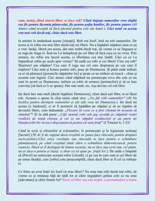 cum, iarăşi, fiind cineva liber, se face rob? Când slujeşte oamenilor vreo slujbă
rea fie pentru lăcomia pântecelui, fie pentru pofta banilor, fie pentru putere (48
Atunci când acceptă să facă păcatul pentru cele ale lumii.). Căci unul ca acesta
este mai rob decât toţi, chiar dacă este liber.
Ia aminte la amândouă aceste [situaţii]. Rob era Iosif, însă nu rob oamenilor. De
aceea şi în robie era mai liber decât toţi cei liberi. Nu a îngăduit stăpânei ceea ce ea
a vrut. Iarăşi, liberă era aceea, dar mai roabă decât toţi, de vreme ce se linguşea şi
se ruga de sluga ei. Însă nu l-a înduplecat pe cel liber să facă ceea ce ea vroia. Prin
urmare, nu robie era lucrul acesta, ci libertatea cea mai înaltă. Căci cu ce l-a
împiedicat robia pe acela spre virtute? Să audă cei robi şi cei liberi! Cine era rob?
Slujitorul sau stăpâna? Cea care îl ruga sau cel care dispreţuia pe cea care îl
implora? Căci sunt şi hotare pentru robi, puse de Dumnezeu. Şi până unde trebuie
ca ei să păzească [poruncile stăpânilor lor] şi peste ce nu trebuie să treacă - chiar şi
aceasta este legiuit. Căci atunci când stăpânul nu porunceşte ceva din cele ce nu
sunt în acord cu Dumnezeu, trebuie ca robii să urmeze [poruncilor] şi să se lase
convinşi [să facă ce li se spune]. Dar mai mult, nu. Aşa devine cel rob liber.
Iar dacă faci mai mult [decât îngăduie Dumnezeu], chiar dacă eşti liber, te-ai făcut
rob. Aceasta o spune în chip tainic când zice: „Nu fiţi robi oamenilor‖ (49 Nu
încălca pentru dorinţele oamenilor şi ale tale voia lui Dumnezeu.). Iar dacă nu
acesta [e înţelesul], ci ar fi poruncit să lepădăm pe stăpâni şi să ne luptăm să
devenim liberi, cum îndeamnă: „Fiecare în ceea ce a fost chemat în aceasta să
rămână‖? Şi în altă parte: „Câţi sunteţi robi sub jug socotiţi pe stăpânii voştri
vrednici de toată cinstea şi cei ce au stăpâni credincioşi şi au parte de
binefacerile lor să nu-i dispreţuiască pentru că sunt fraţi‖ (I Timotei 6, 1-2)?
Când le scrie şi efesenilor şi colosenilor, le porunceşte şi le legiuieşte aceleaşi
[lucruri] (50 Ar fi de cugetat dacă creştinii ar putea face răscoale pentru drepturi
socio-politice.Căci orice revoluţie sau răscoală se face pentru o schimbare
pământească, pe când creştinul tinde către o schimbare duhovnicească, pentru
veşnicie. Dacă ar fi dezlegaţi de lumea aceasta, nu ar face aşa ceva sau, cel puţin,
nu ar face-o pentru ei înşişi, ci doar ca să ajute pe fraţii lor.). De unde e limpede
că [Pavel] nu nimiceşte această robie [văzută], ci pe cea în care sunt şi cei liberi de
pe urma răutăţii, care [robie] este preacumplită, chiar dacă liber ar fi cel ce robeşte
ei.
Ce folos au avut fraţii lui Iosif că erau liberi? Nu erau mai robi decât toţi robii, de
vreme ce şi minţeau faţă de tatăl lor şi către neguţători grăiau cele ce nu erau
[adevărate] şi către fratele lor? Însă cel liber nu este astfel, ci pretutindeni şi întru
 