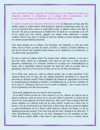 toate adevărat. Şi nimic nu poate să-l robească pe el, nici lanţul, nici robia, nici
dragostea stăpânei, ni străinătatea, ci el rămâne liber pretutindenea. Căci
aceasta, mai cu seamă, este libertate: când şi în robie luminează.
5. Astfel e creştinismul. Dăruieşte libertate în robie. Şi după cum un trup, prin fire
nerănit, atunci se arată nerănit, când primind o săgeată nu pătimeşte nimic rău, aşa
şi cel cu adevărat liber, atunci se arată [liber] când, şi stăpâni având, el de fapt nu
este rob. De aceea şi porunceşte să rămână rob. Iar dacă nu e cu putinţă ca un rob
să fie creştin aşa cum trebuie, păgânii vor osândi multa slăbiciune a dreptei
credinţe. Dar tot aşa, dacă vor învăţa că robia nu vătăma cu nimic dreapta credinţă,
vor admira propovăduirea [noastră].
Căci dacă moartea nu ne vătăma, nici biciuirile, nici lanţurile, cu atât mai mult
robia, focul şi fierul, şi miile de tiranii, şi bolile, şi sărăcia, şi fiarele sălbatice, şi
alte mii de lucruri mai cumplite decât acestea, nu au vătămat pe cei credincioşi, ci
i-au făcut chiar mai puternici.
Şi cum va putea să vatăme robia? Nu această robie vătăma, iubitule, ci cea care e
prin fire robie, adică cea a păcatului. Căci dacă nu eşti rob cu robia aceasta a
păcatului, îndrăzneşte şi te veseleşte. Nimeni nu va putea să te nedreptăţească cu
nimic, căci e deprindere [ethos] nerobită. Iar dacă eşti robit cu această robie [a
păcatului], chiar de ai fi de mii de ori liber, nu ai nici un folos din libertate.
Că ce folos este, spune-mi, când nu robeşti omului, dar te pleci patimilor? Căci
oamenii adesea ştiu să cruţe, dar acei stăpâni [patimile] niciodată nu se satură de
pierzania ta. Robeşti omului? Însă şi stăpânul tău robeşte ţie, îngrijindu-se de hrana
ta, purtând grijă de sănătatea şi hainele, şi încălţămintea ta, şi de toate celelalte. Şi
nu te temi tu - [desigur], dacă nu te iei la ceartă cu stăpânul -, cât se teme acela ca
să nu-ţi lipsească ceva din cele necesare.
- Însă acela [stăpânul] zace, pe când tu stai în picioare.
- Şi ce dacă? Pentru că asta nu o face numai el, ci şi tu. Adesea, pe când tu zaci şi
dormi cu plăcere, acela nu numai că n-a stat nici măcar în picioare, ci suferă mii de
siliri în for şi priveghează mai abitir decât tine. Deci cum? Oare a pătimit Iosif din
partea stăpânei ce a pătimit aceea de pe urma poftei? Acesta nu a făcut cele ce
aceea a vrut să-i poruncească, pe când aceea a făcut toate câte le-a poruncit stăpâna
ei, adică desfrânarea. Şi nu a lăsat-o până când nu a făcut-o de ruşine. Ce fel de
stăpână porunceşte acestea? Care tiran este atât de crud? „Roagă-te de robul tău‖, îi
zicea [desfrânarea], „imploră-l pe cel robit, linguşeşte-l pe cel cumpărat cu bani.
Chiar dacă te scuipă, rabdă. Chiar dacă îi spui adesea şi el nu te suferă, lasă-te
 