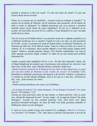 pustiită şi sileşte-te şi fă-te de ocară‖. Ce este mai lipsit de cinste? Ce este mai
ruşinos decât aceste cuvinte?
Nimic nu te zoreşte aşa [ca desfrâul]: „Acuză-ţi soţul pe nedrept şi înşeală-l.‖ Ia
aminte cât de lipsite de libertate, cât de ruşinoase sunt poruncile, cât de lipsite de
milă şi crude şi nebuneşti! Ce stăpână porunceşte aşa ceva precum a poruncit
desfrâul atunci acelei femei de neam împărătesc? Şi nici nu a îndrăznit să nu
asculte. Iar Iosif nimic de acest fel nu a suferit, ci toate dimpotrivă şi care i-au adus
multă slavă şi cinste.
Vrei să vezi şi un alt bărbat căruia i s-au poruncit multe de o stăpână cumplită şi nu
a îndrăznit nicidecum să n-o asculte? Cugetă la Cain şi la câte i-au fost poruncite
de invidie. Aceea i-a poruncit să ucidă pe fratele [său], să mintă pe Dumnezeu, să
întristeze pe tatăl său, să fie fără de ruşine. Toate le-a făcut şi nimic nu a trecut cu
vederea. Şi ce te minunezi, dacă această stăpână a avut atâta putere asupra unuia
singur? Adesea a pierdut popoare întregi. Căci femeile madianiţilor i-au luat pe
iudei aproape prizonieri legaţi, avându-i în mâna lor pe toţi aceştia prin poftirea
frumuseţii lor.
Aşadar, această robie lepădând-o Pavel, a zis: „Nu fiţi robi oamenilor‖ adică „Nu
vă lăsaţi înduplecaţi de oamenii care vă poruncesc cele nelalocul lor, însă nici vouă
înşivă [nu vă fiţi robi]. Apoi ridicând mintea şi făcând-o înaltă zice:
„Despre fecioare poruncă de la Domnul nu am, însă vă dau sfatul meu, ca unul
care am fost miluit de Domnul să fiu vrednic de crezare‖ (I Corinteni 7,25).
Înaintând cu rânduială, pomeneşte mai departe şi de feciorie. Fiindcă i-a antrenat şi
i-a strunit cu cuvinte despre înfrânare, trece şi la ceea ce e mai bun. „Poruncă nu
am‖, zice, „însă socotesc că e bine‖.
- De ce?
- Pentru aceeaşi pricină pe care a pus-o şi la înfrânare.
„Te-ai legat de femeie? Nu căuta dezlegare. Te-ai dezlegat de femeie? Nu căuta
femeie‖ (I Corinteni 7, 27).
Acestea nu sunt potrivnice celor de mai înainte, ci foarte potrivite. Căci şi acolo
zice „Decât din împreună învoire‖. Şi aici, iarăşi: „Te-ai legat de femeie? Nu căuta
dezlegare‖. Aceasta nu este contrară [aceleia]. Căci „Iară bună voie‖ [para
gnomen] înseamnă dezlegare. Iar dacă de bună voie [kata gnomen] amândoi se
înfrânează, atunci nu este dezlegare.
6. Apoi ca să nu creadă că lege este aceasta (51), a adăugat: „Dacă te vei însura,
n-ai păcătuit‖ (I Corinteni 7, 28). Apoi pune ca pricină cele prezente şi nevoia de
 