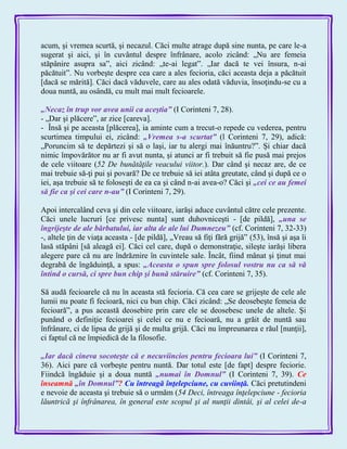 acum, şi vremea scurtă, şi necazul. Căci multe atrage după sine nunta, pe care le-a
sugerat şi aici, şi în cuvântul despre înfrânare, acolo zicând: „Nu are femeia
stăpânire asupra sa‖, aici zicând: „te-ai legat‖. „Iar dacă te vei însura, n-ai
păcătuit‖. Nu vorbeşte despre cea care a ales fecioria, căci aceasta deja a păcătuit
[dacă se mărită]. Căci dacă văduvele, care au ales odată văduvia, însoţindu-se cu a
doua nuntă, au osândă, cu mult mai mult fecioarele.
„Necaz în trup vor avea unii ca aceştia‖ (I Corinteni 7, 28).
- „Dar şi plăcere‖, ar zice [careva].
- Însă şi pe aceasta [plăcerea], ia aminte cum a trecut-o repede cu vederea, pentru
scurtimea timpului ei, zicând: „Vremea s-a scurtat‖ (l Corinteni 7, 29), adică:
„Poruncim să te depărtezi şi să o laşi, iar tu alergi mai înăuntru?‖. Şi chiar dacă
nimic împovărător nu ar fi avut nunta, şi atunci ar fi trebuit să fie pusă mai prejos
de cele viitoare (52 De bunătăţile veacului viitor.). Dar când şi necaz are, de ce
mai trebuie să-ţi pui şi povară? De ce trebuie să iei atâta greutate, când şi după ce o
iei, aşa trebuie să te foloseşti de ea ca şi când n-ai avea-o? Căci şi „cei ce au femei
să fie ca şi cei care n-au‖ (I Corinteni 7, 29).
Apoi intercalând ceva şi din cele viitoare, iarăşi aduce cuvântul către cele prezente.
Căci unele lucruri [ce privesc nunta] sunt duhovniceşti - [de pildă], „una se
îngrijeşte de ale bărbatului, iar alta de ale lui Dumnezeu‖ (cf. Corinteni 7, 32-33)
-, altele ţin de viaţa aceasta - [de pildă], „Vreau să fiţi fără grijă‖ (53), însă şi aşa îi
lasă stăpâni [să aleagă ei]. Căci cel care, după o demonstraţie, sileşte iarăşi libera
alegere pare că nu are îndrăznire în cuvintele sale. Încât, fiind mânat şi ţinut mai
degrabă de îngăduinţă, a spus: „Aceasta o spun spre folosul vostru nu ca să vă
întind o cursă, ci spre bun chip şi bună stăruire‖ (cf. Corinteni 7, 35).
Să audă fecioarele că nu în aceasta stă fecioria. Că cea care se grijeşte de cele ale
lumii nu poate fi fecioară, nici cu bun chip. Căci zicând: „Se deosebeşte femeia de
fecioară‖, a pus această deosebire prin care ele se deosebesc unele de altele. Şi
punând o definiţie fecioarei şi celei ce nu e fecioară, nu a grăit de nuntă sau
înfrânare, ci de lipsa de grijă şi de multa grijă. Căci nu împreunarea e răul [nunţii],
ci faptul că ne împiedică de la filosofie.
„Iar dacă cineva socoteşte că e necuviincios pentru fecioara lui‖ (I Corinteni 7,
36). Aici pare că vorbeşte pentru nuntă. Dar totul este [de fapt] despre feciorie.
Fiindcă îngăduie şi a doua nuntă „numai în Domnul‖ (I Corinteni 7, 39). Ce
înseamnă „în Domnul‖? Cu întreagă înţelepciune, cu cuviinţă. Căci pretutindeni
e nevoie de aceasta şi trebuie să o urmăm (54 Deci, întreaga înţelepciune - fecioria
lăuntrică şi înfrânarea, în general este scopul şi al nunţii dintâi, şi al celei de-a
 